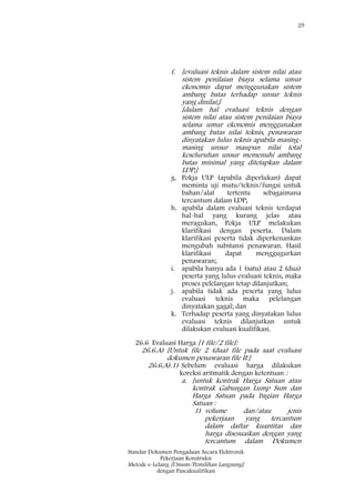 29
Standar Dokumen Pengadaan Secara Elektronik
Pekerjaan Konstruksi
Metode e-Lelang [Umum/Pemilihan Langsung]
dengan Pascakualifikasi
f. [evaluasi teknis dalam sistem nilai atau
sistem penilaian biaya selama umur
ekonomis dapat menggunakan sistem
ambang batas terhadap unsur teknis
yang dinilai;]
[dalam hal evaluasi teknis dengan
sistem nilai atau sistem penilaian biaya
selama umur ekonomis menggunakan
ambang batas nilai teknis, penawaran
dinyatakan lulus teknis apabila masing-
masing unsur maupun nilai total
keseluruhan unsur memenuhi ambang
batas minimal yang ditetapkan dalam
LDP;]
g. Pokja ULP (apabila diperlukan) dapat
meminta uji mutu/teknis/fungsi untuk
bahan/alat tertentu sebagaimana
tercantum dalam LDP;
h. apabila dalam evaluasi teknis terdapat
hal-hal yang kurang jelas atau
meragukan, Pokja ULP melakukan
klarifikasi dengan peserta. Dalam
klarifikasi peserta tidak diperkenankan
mengubah substansi penawaran. Hasil
klarifikasi dapat menggugurkan
penawaran;
i. apabila hanya ada 1 (satu) atau 2 (dua)
peserta yang lulus evaluasi teknis, maka
proses pelelangan tetap dilanjutkan;
j. apabila tidak ada peserta yang lulus
evaluasi teknis maka pelelangan
dinyatakan gagal; dan
k. Terhadap peserta yang dinyatakan lulus
evaluasi teknis dilanjutkan untuk
dilakukan evaluasi kualifikasi.
26.6 Evaluasi Harga [1 file/2 file]:
26.6.A) [Untuk file 2 (dua) file pada saat evaluasi
dokumen penawaran file II:]
26.6.A).1) Sebelum evaluasi harga dilakukan
koreksi aritmatik dengan ketentuan :
a. [untuk kontrak Harga Satuan atau
kontrak Gabungan Lump Sum dan
Harga Satuan pada bagian Harga
Satuan :
1) volume dan/atau jenis
pekerjaan yang tercantum
dalam daftar kuantitas dan
harga disesuaikan dengan yang
tercantum dalam Dokumen
 