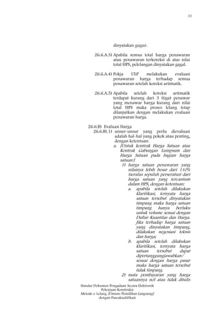 31
Standar Dokumen Pengadaan Secara Elektronik
Pekerjaan Konstruksi
Metode e-Lelang [Umum/Pemilihan Langsung]
dengan Pascakualifikasi
dinyatakan gugur.
26.6.A.3) Apabila semua total harga penawaran
atau penawaran terkoreksi di atas nilai
total HPS, pelelangan dinyatakan gagal.
26.6.A.4) Pokja ULP melakukan evaluasi
penawaran harga terhadap semua
penawaran setelah koreksi aritmatik.
26.6.A.5) Apabila setelah koreksi aritmatik
terdapat kurang dari 3 (tiga) penawar
yang menawar harga kurang dari nilai
total HPS maka proses lelang tetap
dilanjutkan dengan melakukan evaluasi
penawaran harga.
26.6.B) Evaluasi Harga
26.6.B).1) unsur-unsur yang perlu dievaluasi
adalah hal-hal yang pokok atau penting,
dengan ketentuan:
a. [Untuk kontrak Harga Satuan atau
Kontrak Gabungan Lumpsum dan
Harga Satuan pada bagian harga
satuan:]
1) harga satuan penawaran yang
nilainya lebih besar dari 110%
(seratus sepuluh perseratus) dari
harga satuan yang tercantum
dalam HPS, dengan ketentuan:
a. apabila setelah dilakukan
klarifikasi, ternyata harga
satuan tersebut dinyatakan
timpang maka harga satuan
timpang hanya berlaku
untuk volume sesuai dengan
Daftar Kuantitas dan Harga.
Jika terhadap harga satuan
yang dinyatakan timpang,
dilakukan negosiasi teknis
dan harga;
b. apabila setelah dilakukan
klarifikasi, ternyata harga
satuan tersebut dapat
dipertanggungjawabkan/
sesuai dengan harga pasar
maka harga satuan tersebut
tidak timpang.
2) mata pembayaran yang harga
satuannya nol atau tidak ditulis
 