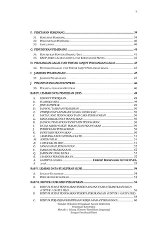 ii
Standar Dokumen Pengadaan Secara Elektronik
Pekerjaan Konstruksi
Metode e-Lelang [Umum/Pemilihan Langsung]
dengan Pascakualifikasi
F. PENETAPAN PEMENANG............................................................................................. 39
31. PENETAPAN PEMENANG............................................................................................ 39
32. PENGUMUMAN PEMENANG ...................................................................................... 40
33. SANGGAHAN........................................................................................................... 40
G. PENUNJUKAN PEMENANG ......................................................................................... 41
34. PENUNJUKAN PENYEDIA BARANG/JASA ..................................................................... 41
35. BAHP, BERITA ACARA LAINNYA, DAN KERAHASIAAN PROSES....................................... 42
H. PELELANGAN GAGAL DAN TINDAK LANJUT PELELANGAN GAGAL ........................ 43
36. PELELANGAN GAGAL DAN TINDAK LANJUT PELELANGAN GAGAL ................................. 43
I. JAMINAN PELAKSANAAN ........................................................................................... 45
37. JAMINAN PELAKSANAAN........................................................................................... 45
J. PENANDATANGANAN KONTRAK .............................................................................. 46
38. PENANDA-TANGANAN KONTRAK .............................................................................. 46
BAB IV. LEMBAR DATA PEMILIHAN (LDP) ..................................................................... 49
A. LINGKUP PEKERJAAN........................................................................................... 49
B. SUMBER DANA .................................................................................................... 49
C. JENIS KONTRAK ................................................................................................... 49
D. JADWAL TAHAPAN PEMILIHAN ......................................................................... 50
E. PENINJAUAN LAPANGAN [APABILA DIPERLUKAN].................................................. 50
F. MATA UANG PENAWARAN DAN CARA PEMBAYARAN..................................... 50
G. MASA BERLAKUNYA PENAWARAN .................................................................... 50
H. JADWAL PEMASUKAN DOKUMEN PENAWARAN.............................................. 50
I. BATAS AKHIR WAKTU PEMASUKAN PENAWARAN ........................................... 50
J. PEMBUKAAN PENAWARAN ................................................................................ 50
K. DOKUMEN PENAWARAN ................................................................................... 50
L. [AMBANG BATAS SISTIM GUGUR]...................................................................... 51
M. SISTEM NILAI....................................................................................................... 51
N. UMUR EKONOMIS .............................................................................................. 51
O. SANGGAHAN, PENGADUAN ............................................................................... 52
P. JAMINAN PELAKSANAAN.................................................................................... 52
Q. JAMINAN UANG MUKA ...................................................................................... 52
R. JAMINAN PEMELIHARAAN.................................................................................. 52
A. LAINNYA (APABILA.........................................ERROR! BOOKMARK NOT DEFINED.
S. ADA)...................................................................................................................... 53
BAB V. LEMBAR DATA KUALIFIKASI (LDK)..................................................................... 54
A. LINGKUP KUALIFIKASI .............................................................................................. 54
B. PERSYARATAN KUALIFIKASI....................................................................................... 54
BAB VI. BENTUK DOKUMEN PENAWARAN.................................................................... 56
A. BENTUK SURAT PENAWARAN PESERTA BADAN USAHA/KEMITRAAN (KSO)
(UNTUK 1 (SATU) FILE)....................................................................................... 56
B. BENTUK SURAT PENAWARAN PESERTA PERORANGAN (UNTUK 1 (SATU) FILE)
.............................................................................................................................. 58
C. BENTUK PERJANJIAN KEMITRAAN/KERJA SAMA OPERASI (KSO)..................... 60
 