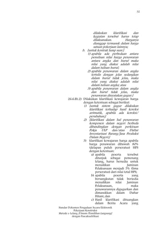 32
Standar Dokumen Pengadaan Secara Elektronik
Pekerjaan Konstruksi
Metode e-Lelang [Umum/Pemilihan Langsung]
dengan Pascakualifikasi
dilakukan klarifikasi dan
kegiatan tersebut harus tetap
dilaksanakan. Harganya
dianggap termasuk dalam harga
satuan pekerjaan lainnya;
b. [untuk kontrak lump sum:]
1) apabila ada perbedaan antara
penulisan nilai harga penawaran
antara angka dan huruf maka
nilai yang diakui adalah nilai
dalam tulisan huruf;
2) apabila penawaran dalam angka
tertulis dengan jelas sedangkan
dalam huruf tidak jelas, maka
nilai yang diakui adalah nilai
dalam tulisan angka; atau
3) apabila penawaran dalam angka
dan huruf tidak jelas, maka
penawaran dinyatakan gugur.]
26.6.B).2) Dilakukan klarifikasi kewajaran harga
dengan ketentuan sebagai berikut:
1) [untuk sistem gugur dilakukan
klarifikasi terhadap hasil koreksi
aritmatik, apabila ada koreksi/
perubahan;]
2) [klarifikasi dalam hal penawaran
komponen dalam negeri berbeda
dibandingkan dengan perkiraan
Pokja ULP dan/atau Daftar
Inventarisasi Barang/Jasa Produksi
Dalam Negeri;]
3) klarifikasi kewajaran harga apabila
harga penawaran dibawah 80%
(delapan puluh perseratus) HPS
dengan ketentuan:
a) apabila peserta tersebut
ditunjuk sebagai pemenang
lelang, harus bersedia untuk
menaikkan Jaminan
Pelaksanaan menjadi 5% (lima
perseratus) dari nilai total HPS;
b) apabila peserta yang
bersangkutan tidak bersedia
menaikkan nilai Jaminan
Pelaksanaan, maka
penawarannya digugurkan dan
dimasukkan dalam Daftar
Hitam; dan
c) Hasil klarifikasi dituangkan
dalam Berita Acara yang
 