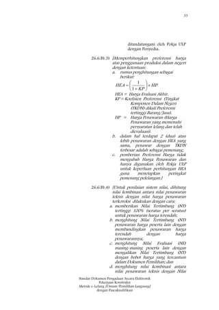 33
Standar Dokumen Pengadaan Secara Elektronik
Pekerjaan Konstruksi
Metode e-Lelang [Umum/Pemilihan Langsung]
dengan Pascakualifikasi
ditandatangani oleh Pokja ULP
dengan Penyedia.
26.6.B).3) [Memperhitungkan preferensi harga
atas penggunaan produksi dalam negeri
dengan ketentuan:
a. rumus penghitungan sebagai
berikut:
HP
KP
HEA 







1
1
HEA = Harga Evaluasi Akhir.
KP = Koefisien Preferensi (Tingkat
Komponen Dalam Negeri
(TKDN) dikali Preferensi
tertinggi Barang/Jasa).
HP = Harga Penawaran (Harga
Penawaran yang memenuhi
persyaratan lelang dan telah
dievaluasi).
b. dalam hal terdapat 2 (dua) atau
lebih penawaran dengan HEA yang
sama, penawar dengan TKDN
terbesar adalah sebagai pemenang;
c. pemberian Preferensi Harga tidak
mengubah Harga Penawaran dan
hanya digunakan oleh Pokja ULP
untuk keperluan perhitungan HEA
guna menetapkan peringkat
pemenang pelelangan.]
26.6.B).4) [Untuk penilaian sistem nilai, dihitung
nilai kombinasi antara nilai penawaran
teknis dengan nilai harga penawaran
terkoreksi dilakukan dengan cara:
a. memberikan Nilai Tertimbang (NT)
tertinggi 100% (seratus per seratus)
untuk penawaran harga terendah;
b. menghitung Nilai Tertimbang (NT)
penawaran harga peserta lain dengan
membandingkan penawaran harga
terendah dengan harga
penawarannya;
c. menghitung Nilai Evaluasi (NE)
masing-masing peserta lain dengan
mengalikan Nilai Tertimbang (NT)
dengan bobot harga yang tercantum
dalam Dokumen Pemilihan; dan
d. menghitung nilai kombinasi antara
nilai penawaran teknis dengan Nilai
 