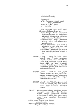 34
Standar Dokumen Pengadaan Secara Elektronik
Pekerjaan Konstruksi
Metode e-Lelang [Umum/Pemilihan Langsung]
dengan Pascakualifikasi
Evaluasi (NE) harga.
Keterangan :
NTi = harga penawaran terendah
harga penawaran i
NEi = NTi x bobot harga
i = peserta]
[Untuk penilaian biaya selama umur
ekonomis, dilakukan dengan cara :
a) menghitung biaya operasional,
pemeliharaan, nilai sisa selama umur
ekonomis sebagaimana ditetapkan
dalam Dokumen Pemilihan;
b) menjumlahkan harga penawaran
dengan biaya operasional dan biaya
pemeliharaan;
c) hasil penjumlahan pada huruf b)
dikurangi dengan nilai sisa pada
akhir umur ekonomis; dan
d) penetapan pemenang berdasarkan
total harga terendah pada hasil huruf
c.]
26.6.B).5) [Untuk 1 (satu) file sistem gugur,
apabila dari 3 (tiga) penawaran
terendah setelah koreksi aritmatik ada
yang tidak memenuhi evaluasi harga
maka Pokja ULP dapat melakukan
evaluasi terhadap penawar terendah
berikutnya (apabila ada) dimulai dari
evaluasi administrasi;]
26.6.B).6) [Untuk 1 (satu) file sistem gugur,
apabila hanya ada 1 (satu) atau 2 (dua)
peserta yang lulus evaluasi harga, maka
evaluasi tetap dilanjutkan dengan
evaluasi kualifikasi; dan
26.6.B).7) [Untuk 1 (satu) file sistem gugur apabila
tidak ada peserta yang lulus evaluasi
harga maka pelelangan dinyatakan
gagal.]
26.6.C) Apabila dalam evaluasi ditemukan indikasi
persaingan usaha tidak sehat dan/atau
indikasi adanya pengaturan bersama
(kolusi/persekongkolan) antar peserta, maka
peserta yang terindikasi bersekongkol
digugurkan.
 