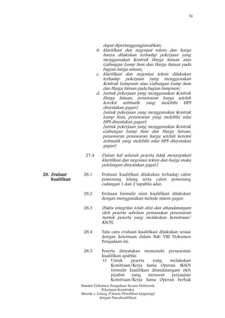 36
Standar Dokumen Pengadaan Secara Elektronik
Pekerjaan Konstruksi
Metode e-Lelang [Umum/Pemilihan Langsung]
dengan Pascakualifikasi
dapat dipertanggungjawabkan;
b. klarifikasi dan negosiasi teknis dan harga
hanya dilakukan terhadap pekerjaan yang
menggunakan Kontrak Harga Satuan atau
Gabungan Lump Sum dan Harga Satuan pada
bagian harga satuan;
c. klarifikasi dan negosiasi teknis dilakukan
terhadap pekerjaan yang menggunakan
Kontrak Lumpsum atau Gabungan Lump Sum
dan Harga Satuan pada bagian lumpsum;
d. [untuk pekerjaan yang menggunakan Kontrak
Harga Satuan, penawaran harga setelah
koreksi aritmatik yang melebihi HPS
dinyatakan gugur]
[untuk pekerjaan yang menggunakan Kontrak
Lump Sum, penawaran yang melebihi nilai
HPS dinyatakan gugur]
[untuk pekerjaan yang menggunakan Kontrak
Gabungan Lump Sum dan Harga Satuan,
penawaran penawaran harga setelah koreksi
aritmatik yang melebihi nilai HPS dinyatakan
gugur]
27.4 Dalam hal seluruh peserta tidak menyepakati
klarifikasi dan negosiasi teknis dan harga maka
pelelangan dinyatakan gagal.]
28. Evaluasi
Kualifikasi
28.1 Evaluasi kualifikasi dilakukan terhadap calon
pemenang lelang serta calon pemenang
cadangan 1 dan 2 (apabila ada).
28.2 Evaluasi formulir isian kualifikasi dilakukan
dengan menggunakan metode sistem gugur.
28.3 [Pakta integritas telah diisi dan ditandatangani
oleh peserta sebelum pemasukan penawaran
(untuk peserta yang melakukan kemitraan/
KSO)].
28.4 Tata cara evaluasi kualifikasi dilakukan sesuai
dengan ketentuan dalam Bab VIII Dokumen
Pengadaan ini.
28.5 Peserta dinyatakan memenuhi persyaratan
kualifikasi apabila:
1) Untuk peserta yang melakukan
Kemitraan/Kerja Sama Operasi (KSO)
formulir kualifikasi ditandatangani oleh
pejabat yang menurut perjanjian
Kemitraan/Kerja Sama Operasi berhak
 