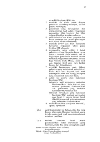 37
Standar Dokumen Pengadaan Secara Elektronik
Pekerjaan Konstruksi
Metode e-Lelang [Umum/Pemilihan Langsung]
dengan Pascakualifikasi
mewakili Kemitraan/KSO; atau
2) memiliki izin usaha sesuai dengan
peraturan perundang-undangan, kecuali
peserta perorangan;
3) perusahaan yang bersangkutan dan
manajemennya tidak dalam pengawasan
pengadilan, tidak bangkrut dan tidak
sedang dihentikan kegiatan usahanya;
4) salah satu dan/atau semua pengurus dan
badan usahanya atau peserta perorangan
tidak masuk dalam Daftar Hitam;
5) memiliki NPWP dan telah memenuhi
kewajiban perpajakan tahun pajak
terakhir (SPT tahunan);
6) memperoleh paling sedikit 1 (satu)
pekerjaan sebagai Penyedia dalam kurun
waktu 4 (empat) tahun terakhir, baik di
lingkungan pemerintah maupun swasta
termasuk pengalaman subkontrak, kecuali
bagi Penyedia Usaha Mikro, Usaha Kecil
dan Koperasi Kecil yang baru berdiri
kurang dari 3 (tiga) tahun;
7) memiliki kemampuan pada bidang
pekerjaan yang sesuai untuk usaha Mikro,
Usaha Kecil serta koperasi kecil serta
kemampuan pada sub bidang pekerjaan
yang sesuai untuk usaha non-kecil;
8) dalam hal peserta akan melakukan
Kemitraan/KSO:
(a) peserta wajib mempunyai perjanjian
Kemitraan/Kerja Sama Operasi yang
memuat persentase Kemitraan/KSO
dan perusahaan yang mewakili
Kemitraan/KSO tersebut; dan
(b) untuk perusahaan yang melakukan
Kemitraan/KSO, evaluasi persyaratan
pada huruf (1) sampai dengan huruf
(7) dilakukan untuk setiap perusahaan
yang melakukan Kemitraan/KSO
9) memiliki Sertifikat Manajemen Mutu ISO,
apabila diperlukan.
28.6 Apabila ditemukan hal-hal dan/atau data yang
kurang jelas maka dilakukan klarifikasi secara
tertulis namun tidak boleh mengubah substansi
data isian kualifikasi.
28.7 Evaluasi kualifikasi dalam proses
pascakualifikasi sudah merupakan ajang
kompetisi, maka data yang kurang tidak dapat
 