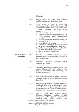 38
Standar Dokumen Pengadaan Secara Elektronik
Pekerjaan Konstruksi
Metode e-Lelang [Umum/Pemilihan Langsung]
dengan Pascakualifikasi
dilengkapi.
28.8 Apabila tidak ada yang lulus evaluasi
kualifikasi, pelelangan dinyatakan gagal.
28.9 [Untuk metode 2 (dua) file, Pokja ULP
membuat Berita Acara Evaluasi Penawaran File
I (Penawaran Administrasi dan Teknis, serta
Dokumen Kualifikasi) yang paling sedikit
memuat:
a. nama semua peserta;
b. hasil evaluasi penawaran administrasi dan
teknis termasuk alasan ketidaklulusan
peserta;
c. nilai evaluasi teknis diurutkan mulai dari
yang tertinggi;
d. ambang batas nilai teknis;
e. keterangan-keterangan lain yang dianggap
perlu mengenai pelaksanaan pelelangan;
f. jumlah peserta yang lulus dan tidak lulus
pada setiap tahapan evaluasi; dan
g. tanggal dibuatnya Berita Acara.
29. Pembuktian
Kualifikasi
29.1 Pembuktian kualifikasi terhadap calon
pemenang serta calon pemenang cadangan 1
dan 2 (apabila ada).
29.2 Pembuktian kualifikasi dilakukan diluar
aplikasi SPSE (offline).
29.3 Pembuktian kualifikasi dilakukan dengan cara
melihat dokumen asli atau dokumen yang
dilegalisir oleh pihak yang berwenang, dan
meminta dokumennya.
29.4 Pokja ULP melakukan klarifikasi dan/atau
verifikasi kepada penerbit dokumen, apabila
diperlukan.
29.5 Apabila hasil pembuktian kualifikasi ditemukan
pemalsuan data, peserta digugurkan, badan
usaha atau peserta perorangan dimasukkan
dalam Daftar Hitam, serta dilaporkan kepada
Kepolisian atas perbuatan pemalsuan tersebut.
29.6 Pokja ULP tidak perlu meminta seluruh
dokumen kualifikasi apabila penyedia
barang/jasa sudah pernah melaksanakan
pekerjaan yang sejenis dan/atau data
 