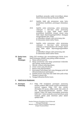 39
Standar Dokumen Pengadaan Secara Elektronik
Pekerjaan Konstruksi
Metode e-Lelang [Umum/Pemilihan Langsung]
dengan Pascakualifikasi
kualifikasi penyedia sudah terverifikasi dalam
Sistem Informasi Kinerja Penyedia (SIKaP).
29.7 Apabila tidak ada penawaran yang lulus
pembuktian kualifikasi, pelelangan dinyatakan
gagal.
29.8 Apabila calon pemenang, calon pemenang
cadangan 1 dan/atau calon pemenang
cadangan 2 yang tidak hadir dalam
pembuktian kualifikasi dengan alasan yang
tidak dapat dipertanggungjawabkan dianggap
mengundurkan diri, maka:
a) dibatalkan sebagai calon pemenang; dan
b) dimasukan dalam daftar hitam.
29.9 Apabila calon pemenang, calon pemenang
cadangan 1 dan/atau calon pemenang
cadangan 2 mengundurkan diri dengan alasan
yang tidak dapat dipertanggungjawabkan
maka:
a) dibatalkan sebagai calon pemenang; dan
b) dimasukan dalam daftar hitam.
30. Berita Acara
Hasil
Pelelangan
Pokja ULP membuat dan menandatangani Berita Acara
Hasil Pelelangan (BAHP) yang paling sedikit memuat:
a. Nama seluruh peserta;
b. Harga penawaran atau harga penawaran terkoreksi
dari masing-masing peserta;
c. Metode evaluasi yang digunakan;
d. Unsur-unsur yang dievaluasi;
e. Rumus yang dipergunakan;
f. Keterangan-keterangan lain yang dianggap perlu hal
ikhwal pelaksanaan pelelangan;
g. Jumlah peserta yang lulus dan tidak lulus pada setiap
tahapan evaluasi; dan
h. Tanggal dibuatnya Berita Acara.
F. PENETAPAN PEMENANG
31. Penetapan
Pemenang
31.1 Pokja ULP melakukan penetapan pemenang
melalui aplikasi SPSE setelah melalui pembahasan
internal anggota Pokja ULP, atau setelah
ditetapkan PA secara offline untuk nilai paket di
atas Rp100.000.000.000,00 (seratus miliar
rupiah). Pokja ULP dapat menetapkan pemenang
lebih dari 1 (satu) penyedia sesuai ketentuan yang
terdapat dalam pada informasi paket dalam
aplikasi SPSE.
 