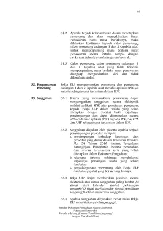 40
Standar Dokumen Pengadaan Secara Elektronik
Pekerjaan Konstruksi
Metode e-Lelang [Umum/Pemilihan Langsung]
dengan Pascakualifikasi
31.2 Apabila terjadi keterlambatan dalam menetapkan
pemenang dan akan mengakibatkan Surat
Penawaran habis masa berlakunya, maka
dilakukan konfirmasi kepada calon pemenang,
calon pemenang cadangan 1 dan 2 (apabila ada)
untuk memperpanjang masa berlaku surat
penawaran secara tertulis sampai dengan
perkiraan jadwal penandatanganan kontrak.
31.3 Calon pemenang, calon pemenang cadangan 1
dan 2 (apabila ada) yang tidak bersedia
memperpanjang masa berlaku surat penawaran
dianggap mengundurkan diri dan tidak
dikenakan sanksi.
32. Pengumuman
Pemenang
Pokja ULP mengumumkan pemenang dan pemenang
cadangan 1 dan 2 (apabila ada) melalui aplikasi SPSE, di
website sebagaimana tercantum dalam LDP.
33. Sanggahan 33.1 Peserta yang memasukkan penawaran dapat
menyampaikan sanggahan secara elektronik
melalui aplikasi SPSE atas penetapan pemenang
kepada Pokja ULP dalam waktu yang telah
ditetapkan dengan disertai bukti terjadinya
penyimpangan dan dapat ditembuskan secara
offline (di luar aplikasi SPSE) kepada PPK, PA/KPA
dan APIP sebagaimana tercantum dalam LDP.
33.2 Sanggahan diajukan oleh peserta apabila terjadi
penyimpangan prosedur meliputi:
a. penyimpangan terhadap ketentuan dan
prosedur yang diatur dalam Peraturan Presiden
No. 54 Tahun 2010 tentang Pengadaan
Barang/Jasa Pemerintah beserta perubahan
dan aturan turunannya serta yang telah
ditetapkan dalam Dokumen Pengadaan;
b. rekayasa tertentu sehingga menghalangi
terjadinya persaingan usaha yang sehat;
dan/atau
c. penyalahgunaan wewenang oleh Pokja ULP
dan/atau pejabat yang berwenang lainnya.
33.3 Pokja ULP wajib memberikan jawaban secara
elektronik atas semua sanggahan paling lambat [5
(lima) hari kalender (untuk pelelangan
umum)]/[3 (tiga) hari kalender (untuk pemilihan
langsung)] setelah menerima sanggahan.
33.4 Apabila sanggahan dinyatakan benar maka Pokja
ULP menyatakan pelelangan gagal.
 