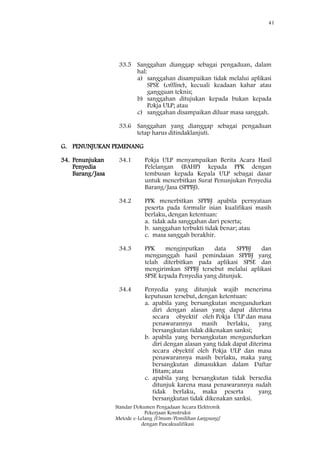 41
Standar Dokumen Pengadaan Secara Elektronik
Pekerjaan Konstruksi
Metode e-Lelang [Umum/Pemilihan Langsung]
dengan Pascakualifikasi
33.5 Sanggahan dianggap sebagai pengaduan, dalam
hal:
a) sanggahan disampaikan tidak melalui aplikasi
SPSE (offline), kecuali keadaan kahar atau
gangguan teknis;
b) sanggahan ditujukan kepada bukan kepada
Pokja ULP; atau
c) sanggahan disampaikan diluar masa sanggah.
33.6 Sanggahan yang dianggap sebagai pengaduan
tetap harus ditindaklanjuti.
G. PENUNJUKAN PEMENANG
34. Penunjukan
Penyedia
Barang/Jasa
34.1 Pokja ULP menyampaikan Berita Acara Hasil
Pelelangan (BAHP) kepada PPK dengan
tembusan kepada Kepala ULP sebagai dasar
untuk menerbitkan Surat Penunjukan Penyedia
Barang/Jasa (SPPBJ).
34.2 PPK menerbitkan SPPBJ apabila pernyataan
peserta pada formulir isian kualifikasi masih
berlaku, dengan ketentuan:
a. tidak ada sanggahan dari peserta;
b. sanggahan terbukti tidak benar; atau
c. masa sanggah berakhir.
34.3 PPK menginputkan data SPPBJ dan
mengunggah hasil pemindaian SPPBJ yang
telah diterbitkan pada aplikasi SPSE dan
mengirimkan SPPBJ tersebut melalui aplikasi
SPSE kepada Penyedia yang ditunjuk.
34.4 Penyedia yang ditunjuk wajib menerima
keputusan tersebut, dengan ketentuan:
a. apabila yang bersangkutan mengundurkan
diri dengan alasan yang dapat diterima
secara obyektif oleh Pokja ULP dan masa
penawarannya masih berlaku, yang
bersangkutan tidak dikenakan sanksi;
b. apabila yang bersangkutan mengundurkan
diri dengan alasan yang tidak dapat diterima
secara obyektif oleh Pokja ULP dan masa
penawarannya masih berlaku, maka yang
bersangkutan dimasukkan dalam Daftar
Hitam; atau
c. apabila yang bersangkutan tidak bersedia
ditunjuk karena masa penawarannya sudah
tidak berlaku, maka peserta yang
bersangkutan tidak dikenakan sanksi.
 