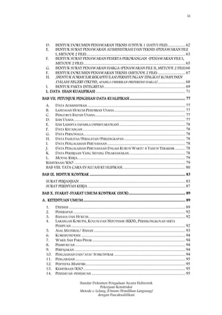 iii
Standar Dokumen Pengadaan Secara Elektronik
Pekerjaan Konstruksi
Metode e-Lelang [Umum/Pemilihan Langsung]
dengan Pascakualifikasi
D. BENTUK DOKUMEN PENAWARAN TEKNIS (UNTUK 1 (SATU) FILE)................. 62
E. BENTUK SURAT PENAWARAN ADMINISTRASI DAN TEKNIS (PENAWARAN FILE
I, METODE 2 FILE)................................................................................................ 63
F. BENTUK SURAT PENAWARAN PESERTA PERORANGAN (PENAWARAN FILE I,
METODE 2 FILE)................................................................................................... 65
G. BENTUK SURAT PENAWARAN HARGA (PENAWARAN FILE II, METODE 2 FILE)66
F. BENTUK DOKUMEN PENAWARAN TEKNIS (METODE 2 FILE)........................... 67
H. [BENTUK FORMULIR REKAPITULASI PERHITUNGAN TINGKAT KOMPONEN
DALAM NEGERI (TKDN), APABILA DIBERIKAN PREFERENSI HARGA]........................... 68
I. BENTUK PAKTA INTEGRITAS............................................................................... 69
L. DATA ISIAN KUALIFIKASI ....................................................................................... 71
BAB VII. PETUNJUK PENGISIAN DATA KUALIFIKASI...................................................... 77
A. DATA ADMINISTRASI ............................................................................................... 77
B. LANDASAN HUKUM PENDIRIAN USAHA..................................................................... 77
C. PENGURUS BADAN USAHA........................................................................................ 77
D. IZIN USAHA ............................................................................................................ 77
E. IZIN LAINNYA (APABILA DIPERSYARATKAN)................................................................ 78
F. DATA KEUANGAN.................................................................................................... 78
G. DATA PERSONALIA................................................................................................... 78
H. DATA FASILITAS/PERALATAN/PERLENGKAPAN............................................................ 78
I. DATA PENGALAMAN PERUSAHAAN............................................................................ 78
J. DATA PENGALAMAN PERUSAHAAN DALAM KURUN WAKTU 4 TAHUN TERAKHIR .......... 78
K. DATA PEKERJAAN YANG SEDANG DILAKSANAKAN....................................................... 78
L. MODAL KERJA......................................................................................................... 79
KEMITRAAN/KSO ............................................................................................................ 79
BAB VIII. TATA CARA EVALUASI KUALIFIKASI............................................................. 80
BAB IX. BENTUK KONTRAK ............................................................................................. 83
SURAT PERJANJIAN ....................................................................................................... 83
SURAT PERINTAH KERJA............................................................................................... 87
BAB X. SYARAT-SYARAT UMUM KONTRAK (SSUK)....................................................... 89
A. KETENTUAN UMUM................................................................................................... 89
1. DEFINISI ................................................................................................................. 89
2. PENERAPAN............................................................................................................. 92
3. BAHASA DAN HUKUM.............................................................................................. 92
4. LARANGAN KORUPSI, KOLUSI DAN NEPOTISME (KKN), PERSEKONGKOLAN SERTA
PENIPUAN............................................................................................................... 92
5. ASAL MATERIAL/ BAHAN ......................................................................................... 93
6. KORESPONDENSI ..................................................................................................... 94
7. WAKIL SAH PARA PIHAK .......................................................................................... 94
8. PEMBUKUAN........................................................................................................... 94
9. PERPAJAKAN............................................................................................................ 94
10. PENGALIHAN DAN/ATAU SUBKONTRAK ..................................................................... 94
11. PENGABAIAN........................................................................................................... 95
12. PENYEDIA MANDIRI................................................................................................. 95
13. KEMITRAAN/KSO................................................................................................... 95
14. PENEMUAN-PENEMUAN ........................................................................................... 95
 