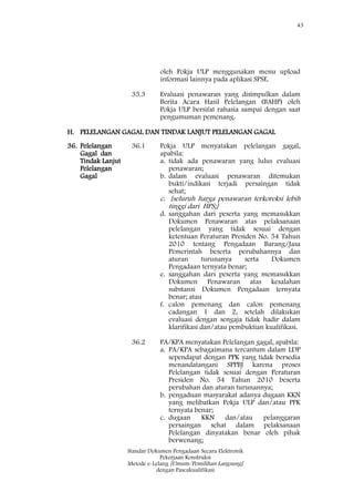 43
Standar Dokumen Pengadaan Secara Elektronik
Pekerjaan Konstruksi
Metode e-Lelang [Umum/Pemilihan Langsung]
dengan Pascakualifikasi
oleh Pokja ULP menggunakan menu upload
informasi lainnya pada aplikasi SPSE.
35.3 Evaluasi penawaran yang disimpulkan dalam
Berita Acara Hasil Pelelangan (BAHP) oleh
Pokja ULP bersifat rahasia sampai dengan saat
pengumuman pemenang.
H. PELELANGAN GAGAL DAN TINDAK LANJUT PELELANGAN GAGAL
36. Pelelangan
Gagal dan
Tindak Lanjut
Pelelangan
Gagal
36.1 Pokja ULP menyatakan pelelangan gagal,
apabila:
a. tidak ada penawaran yang lulus evaluasi
penawaran;
b. dalam evaluasi penawaran ditemukan
bukti/indikasi terjadi persaingan tidak
sehat;
c. [seluruh harga penawaran terkoreksi lebih
tinggi dari HPS;]
d. sanggahan dari peserta yang memasukkan
Dokumen Penawaran atas pelaksanaan
pelelangan yang tidak sesuai dengan
ketentuan Peraturan Presiden No. 54 Tahun
2010 tentang Pengadaan Barang/Jasa
Pemerintah beserta perubahannya dan
aturan turunanya serta Dokumen
Pengadaan ternyata benar;
e. sanggahan dari peserta yang memasukkan
Dokumen Penawaran atas kesalahan
substansi Dokumen Pengadaan ternyata
benar; atau
f. calon pemenang dan calon pemenang
cadangan 1 dan 2, setelah dilakukan
evaluasi dengan sengaja tidak hadir dalam
klarifikasi dan/atau pembuktian kualifikasi.
36.2 PA/KPA menyatakan Pelelangan gagal, apabila:
a. PA/KPA sebagaimana tercantum dalam LDP
sependapat dengan PPK yang tidak bersedia
menandatangani SPPBJ karena proses
Pelelangan tidak sesuai dengan Peraturan
Presiden No. 54 Tahun 2010 beserta
perubahan dan aturan turunannya;
b. pengaduan masyarakat adanya dugaan KKN
yang melibatkan Pokja ULP dan/atau PPK
ternyata benar;
c. dugaan KKN dan/atau pelanggaran
persaingan sehat dalam pelaksanaan
Pelelangan dinyatakan benar oleh pihak
berwenang;
 