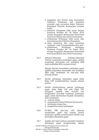 44
Standar Dokumen Pengadaan Secara Elektronik
Pekerjaan Konstruksi
Metode e-Lelang [Umum/Pemilihan Langsung]
dengan Pascakualifikasi
d. sanggahan dari peserta yang memasukan
Dokumen Penawaran atas kesalahan
prosedur yang tercantum dalam Dokumen
Pengadaan Penyedia Barang/Jasa ternyata
benar;
e. Dokumen Pengadaan tidak sesuai dengan
Peraturan Presiden No. 54 Tahun 2010
tentang Pengadaan Barang/Jasa Pemerintah
beserta perubahan dan aturan turunannya;
f. pelaksanaan Pelelangan tidak sesuai atau
menyimpang dari Dokumen Pengadaan;
g. calon pemenang dan calon pemenang
cadangan 1 dan 2 mengundurkan diri; atau
h. pelaksanaan Pelelangan melanggar
Peraturan Presiden No. 54 Tahun 2010
tentang Pengadaan Barang/Jasa Pemerintah
beserta perubahan dan aturan turunannya.
36.3 [Menteri/Pimpinan Lembaga/Pimpinan
Institusi menyatakan pelelangan gagal, apabila
pengaduan masyarakat atas terjadinya KKN
yang melibatkan KPA, ternyata benar].
[Kepala Daerah menyatakan pelelangan gagal,
apabila pengaduan masyarakat atas terjadinya
KKN yang melibatkan PA dan/atau KPA,
ternyata benar].
36.4 Setelah pelelangan dinyatakan gagal, maka
Pokja ULP memberitahukan kepada seluruh
peserta.
36.5 Setelah pemberitahuan adanya pelelangan
gagal, maka Pokja ULP atau Pokja ULP
pengganti (apabila ada) meneliti dan
menganalisis penyebab terjadinya pelelangan
gagal, untuk menentukan langkah selanjutnya,
yaitu melakukan:
a. evaluasi ulang;
b. penyampaian ulang Dokumen Penawaran;
c. pelelangan ulang; atau
d. penghentian proses pelelangan.
36.6 PA/KPA, PPK dan/atau ULP dilarang
memberikan ganti rugi kepada peserta
pelelangan apabila penawarannya ditolak atau
pelelangan dinyatakan gagal.
36.7 Apabila dari hasil evaluasi penyebab terjadinya
pelelangan gagal, mengharuskan adanya
 