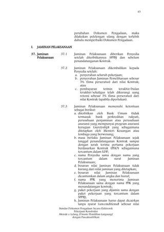 45
Standar Dokumen Pengadaan Secara Elektronik
Pekerjaan Konstruksi
Metode e-Lelang [Umum/Pemilihan Langsung]
dengan Pascakualifikasi
perubahan Dokumen Pengadaan, maka
dilakukan pelelengan ulang dengan terlebih
dahulu memperbaiki Dokumen Pengadaan.
I. JAMINAN PELAKSANAAN
37. Jaminan
Pelaksanaan
37.1 Jaminan Pelaksanaan diberikan Penyedia
setelah diterbitkannya SPPBJ dan sebelum
penandatanganan Kontrak.
37.2 Jaminan Pelaksanaan dikembalikan kepada
Penyedia setelah:
a. penyerahan seluruh pekerjaan;
b. penyerahan Jaminan Pemeliharaan sebesar
5% (lima perseratus) dari nilai Kontrak;
atau
c. pembayaran termin terakhir/bulan
terakhir/sekaligus telah dikurangi uang
retensi sebesar 5% (lima perseratus) dari
nilai Kontrak (apabila diperlukan).
37.3 Jaminan Pelaksanaan memenuhi ketentuan
sebagai berikut:
a. diterbitkan oleh Bank Umum (tidak
termasuk bank perkreditan rakyat),
perusahaan penjaminan atau perusahaan
asuransi yang mempunyai program asuransi
kerugian (suretyship) yang sebagaimana
ditetapkan oleh Menteri Keuangan atau
lembaga yang berwenang;
b. masa berlaku Jaminan Pelaksanaan sejak
tanggal penandatanganan Kontrak sampai
dengan serah terima pertama pekerjaan
berdasarkan Kontrak (PHO) sebagaimana
tercantum dalam LDP;
c. nama Penyedia sama dengan nama yang
tercantum dalam surat Jaminan
Pelaksanaan;
d. besaran nilai Jaminan Pelaksanaan tidak
kurang dari nilai jaminan yang ditetapkan;
e. besaran nilai Jaminan Pelaksanaan
dicantumkan dalam angka dan huruf;
f. nama PPK yang menerima Jaminan
Pelaksanaan sama dengan nama PPK yang
menandatangan kontrak;
g. paket pekerjaan yang dijamin sama dengan
paket pekerjaan yang tercantum dalam
SPPBJ;
h. Jaminan Pelaksanaan harus dapat dicairkan
tanpa syarat (unconditional) sebesar nilai
 