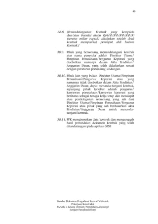 48
Standar Dokumen Pengadaan Secara Elektronik
Pekerjaan Konstruksi
Metode e-Lelang [Umum/Pemilihan Langsung]
dengan Pascakualifikasi
38.8. [Penandatanganan Kontrak yang kompleks
dan/atau bernilai diatas Rp100.000.000.000,00
(seratus miliar rupiah) dilakukan setelah draft
kontrak memperoleh pendapat ahli hukum
Kontrak.]
38.9. Pihak yang berwenang menandatangani kontrak
atas nama penyedia adalah Direktur Utama/
Pimpinan Perusahaan/Pengurus Koperasi yang
disebutkan namanya dalam Akta Pendirian/
Anggaran Dasar, yang telah didaftarkan sesuai
dengan peraturan perundang-undangan.
38.10. Pihak lain yang bukan Direktur Utama/Pimpinan
Perusahaan/Pengurus Koperasi atau yang
namanya tidak disebutkan dalam Akta Pendirian/
Anggaran Dasar, dapat menanda-tangani kontrak,
sepanjang pihak tersebut adalah pengurus/
karyawan perusahaan/karyawan koperasi yang
berstatus sebagai tenaga kerja tetap dan mendapat
atau pendelegasian wewenang yang sah dari
Direktur Utama/Pimpinan Perusahaan/Pengurus
Koperasi atau pihak yang sah berdasarkan Akta
Pendirian/Anggaran Dasar untuk menanda-
tangani kontrak.
38.11. PPK menginputkan data kontrak dan mengunggah
hasil pemindaian dokumen kontrak yang telah
ditandatangani pada aplikasi SPSE
 