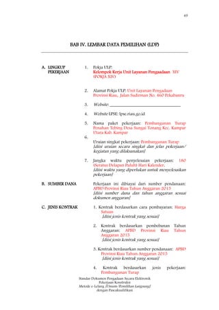 49
Standar Dokumen Pengadaan Secara Elektronik
Pekerjaan Konstruksi
Metode e-Lelang [Umum/Pemilihan Langsung]
dengan Pascakualifikasi
BAB IV. LEMBAR DATA PEMILIHAN (LDP)
A. LINGKUP
PEKERJAAN
1.
2.
3.
Pokja ULP:
Kelompok Kerja Unit Layanan Pengaadaan XIV
(POKJA XIV)
Alamat Pokja ULP: Unit Layanan Pengadaan
Provinsi Riau, Jalan Sudirman No. 460 Pekabanru
Website: ________________________________
4.
5.
6.
Website LPSE: lpse.riau.go.id
Nama paket pekerjaan: Pembangunan Turap
Penahan Tebing Desa Sungai Tonang Kec. Kampar
Utara Kab. Kampar
Uraian singkat pekerjaan: Pembangunan Turap
[diisi uraian secara singkat dan jelas pekerjaan/
kegiatan yang dilaksanakan]
7. Jangka waktu penyelesaian pekerjaan: 180
(Seratus Delapan Puluh) Hari Kalender.
[diisi waktu yang diperlukan untuk menyelesaikan
pekerjaan]
B. SUMBER DANA Pekerjaan ini dibiayai dari sumber pendanaan:
APBD Provinsi Riau Tahun Anggaran 2015
[diisi sumber dana dan tahun anggaran sesuai
dokumen anggaran]
C. JENIS KONTRAK 1. Kontrak berdasarkan cara pembayaran: Harga
Satuan
[diisi jenis kontrak yang sesuai]
2. Kontrak berdasarkan pembebanan Tahun
Anggaran: APBD Provinsi Riau Tahun
Anggaran 2015
[diisi jenis kontrak yang sesuai]
3. Kontrak berdasarkan sumber pendanaan: APBD
Provinsi Riau Tahun Anggaran 2015
[diisi jenis kontrak yang sesuai]
4. Kontrak berdasarkan jenis pekerjaan:
Pembangunan Turap
 