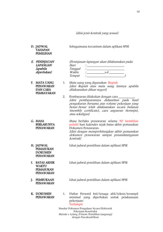 50
Standar Dokumen Pengadaan Secara Elektronik
Pekerjaan Konstruksi
Metode e-Lelang [Umum/Pemilihan Langsung]
dengan Pascakualifikasi
[diisi jenis kontrak yang sesuai]
D. JADWAL
TAHAPAN
PEMILIHAN
Sebagaimana tercantum dalam aplikasi SPSE :
E. PENINJAUAN
LAPANGAN
[apabila
diperlukan]
[Peninjauan lapangan akan dilaksanakan pada:
Hari : _______________________
Tanggal : _______________________
Waktu : ___________s.d _________
Tempat : _______________________]
F. MATA UANG
PENAWARAN
DAN CARA
PEMBAYARAN
1.
2.
Mata uang yang digunakan Rupiah
[diisi Rupiah atau mata uang lainnya apabila
dilaksanakan diluar negeri]
Pembayaran dilakukan dengan cara __________
[diisi pembayarannya didasarkan pada hasil
pengukuran bersama atas volume pekerjaan yang
benar-benar telah dilaksanakan secara bulanan
(monthly certificate), cara angsuran (termijn),
atau sekaligus]
G. MASA
BERLAKUNYA
PENAWARAN
Masa berlaku penawaran selama 90 (sembilan
puluh) hari kalender sejak batas akhir pemasukan
Dokumen Penawaran.
[diisi dengan memperhitungkan akhir pemasukan
dokumen penawaran sampai penandatanganan
kontrak]
H. JADWAL
PEMASUKAN
DOKUMEN
PENAWARAN
Lihat jadwal pemilihan dalam aplikasi SPSE
I. BATAS AKHIR
WAKTU
PEMASUKAN
PENAWARAN
Lihat jadwal pemilihan dalam aplikasi SPSE
J. PEMBUKAAN
PENAWARAN
Lihat jadwal pemilihan dalam aplikasi SPSE
K. DOKUMEN
PENAWARAN
1. Daftar Personil Inti/tenaga ahli/teknis/terampil
minimal yang diperlukan untuk pelaksanaan
pekerjaan:
Terlampir
 
