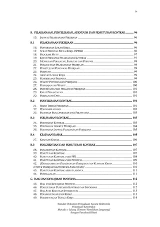 iv
Standar Dokumen Pengadaan Secara Elektronik
Pekerjaan Konstruksi
Metode e-Lelang [Umum/Pemilihan Langsung]
dengan Pascakualifikasi
B. PELAKSANAAN, PENYELESAIAN, ADENDUM DAN PEMUTUSAN KONTRAK........... 96
15. JADWAL PELAKSANAAN PEKERJAAN ........................................................................... 96
B.1 PELAKSANAAN PEKERJAAN................................................................................. 96
16. PENYERAHAN LOKASI KERJA...................................................................................... 96
17. SURAT PERINTAH MULAI KERJA (SPMK) ................................................................... 96
18. PROGRAM MUTU .................................................................................................... 97
19. RAPAT PERSIAPAN PELAKSANAAN KONTRAK ............................................................... 97
20. MOBILISASI PERALATAN, FASILITAS DAN PERSONIL...................................................... 98
21. PENGAWASAN PELAKSANAAN PEKERJAAN................................................................... 98
22. PERSETUJUAN PENGAWAS PEKERJAAN ........................................................................ 99
23. PERINTAH ............................................................................................................... 99
24. AKSES KE LOKASI KERJA............................................................................................ 99
25. PEMERIKSAAN BERSAMA........................................................................................... 99
26. WAKTU PENYELESAIAN PEKERJAAN.......................................................................... 100
27. PERPANJANGAN WAKTU......................................................................................... 100
28. PENUNDAAN OLEH PENGAWAS PEKERJAAN............................................................... 101
29. RAPAT PEMANTAUAN............................................................................................. 101
30. PERINGATAN DINI ................................................................................................. 101
B.2 PENYELESAIAN KONTRAK................................................................................. 101
31. SERAH TERIMA PEKERJAAN...................................................................................... 101
32. PENGAMBILALIHAN................................................................................................ 103
33. PEDOMAN PENGOPERASIAN DAN PERAWATAN.......................................................... 103
B.3 PERUBAHAN KONTRAK..................................................................................... 103
34. PERUBAHAN KONTRAK........................................................................................... 103
35. PERUBAHAN LINGKUP PEKERJAAN............................................................................ 104
36. PERUBAHAN JADWAL PELAKSANAAN PEKERJAAN....................................................... 105
B.4 KEADAAN KAHAR.............................................................................................. 105
37. KEADAAN KAHAR .................................................................................................. 106
B.5 PENGHENTIAN DAN PEMUTUSAN KONTRAK................................................. 107
38. PENGHENTIAN KONTRAK........................................................................................ 107
39. PEMUTUSAN KONTRAK .......................................................................................... 107
40. PEMUTUSAN KONTRAK OLEH PPK........................................................................... 108
41. PEMUTUSAN KONTRAK OLEH PENYEDIA................................................................... 109
42. [KETERLAMBATAN PELAKSANAAN PEKERJAAN DAN KONTRAK KRITIS........................... 110
(UNTUK PEKERJAAN KONSTRUKSI BANGUNAN)] ................................................................ 110
43. PEMUTUSAN KONTRAK AKIBAT LAINNYA.................................................................. 111
44. PENINGGALAN....................................................................................................... 111
C. HAK DAN KEWAJIBAN PENYEDIA............................................................................ 112
45. HAK DAN KEWAJIBAN PENYEDIA............................................................................ 112
46. PENGGUNAAN DOKUMEN KONTRAK DAN INFORMASI............................................... 112
47. HAK ATAS KEKAYAAN INTELEKTUAL ........................................................................ 113
48. PENANGGUNGAN DAN RISIKO................................................................................. 113
49. PERLINDUNGAN TENAGA KERJA .............................................................................. 114
 
