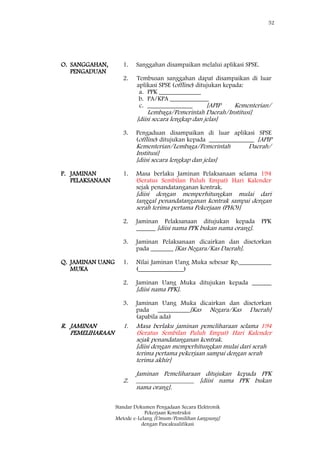 52
Standar Dokumen Pengadaan Secara Elektronik
Pekerjaan Konstruksi
Metode e-Lelang [Umum/Pemilihan Langsung]
dengan Pascakualifikasi
O. SANGGAHAN,
PENGADUAN
1.
2.
3.
Sanggahan disampaikan melalui aplikasi SPSE.
Tembusan sanggahan dapat disampaikan di luar
aplikasi SPSE (offline) ditujukan kepada:
a. PPK _____________
b. PA/KPA ____________
c. ______________ [APIP Kementerian/
Lembaga/Pemerintah Daerah/Institusi]
[diisi secara lengkap dan jelas]
Pengaduan disampaikan di luar aplikasi SPSE
(offline) ditujukan kepada ______________ [APIP
Kementerian/Lembaga/Pemerintah Daerah/
Institusi]
[diisi secara lengkap dan jelas]
P. JAMINAN
PELAKSANAAN
1.
2.
3.
Masa berlaku Jaminan Pelaksanaan selama 194
(Seratus Sembilan Puluh Empat) Hari Kalender
sejak penandatanganan kontrak.
[diisi dengan memperhitungkan mulai dari
tanggal penandatanganan kontrak sampai dengan
serah terima pertama Pekerjaan (PHO)]
Jaminan Pelaksanaan ditujukan kepada PPK
______ [diisi nama PPK bukan nama orang].
Jaminan Pelaksanaan dicairkan dan disetorkan
pada _______ [Kas Negara/Kas Daerah].
Q. JAMINAN UANG
MUKA
1.
2.
3.
Nilai Jaminan Uang Muka sebesar Rp.__________
(______________)
Jaminan Uang Muka ditujukan kepada ______
[diisi nama PPK].
Jaminan Uang Muka dicairkan dan disetorkan
pada __________[Kas Negara/Kas Daerah]
(apabila ada)
R. JAMINAN
PEMELIHARAAN
1.
2.
Masa berlaku jaminan pemeliharaan selama 194
(Seratus Sembilan Puluh Empat) Hari Kalender
sejak penandatanganan kontrak.
[diisi dengan memperhitungkan mulai dari serah
terima pertama pekerjaan sampai dengan serah
terima akhir]
Jaminan Pemeliharaan ditujukan kepada PPK
__________________ [diisi nama PPK bukan
nama orang].
 