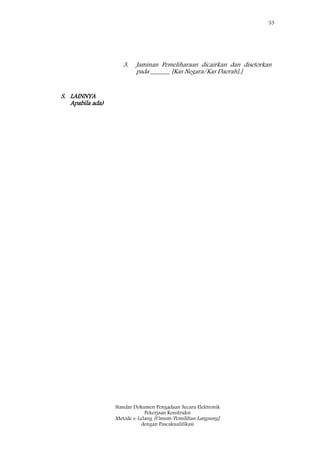 53
Standar Dokumen Pengadaan Secara Elektronik
Pekerjaan Konstruksi
Metode e-Lelang [Umum/Pemilihan Langsung]
dengan Pascakualifikasi
3. Jaminan Pemeliharaan dicairkan dan disetorkan
pada ______ [Kas Negara/Kas Daerah].]
S. LAINNYA
Apabila ada)
 