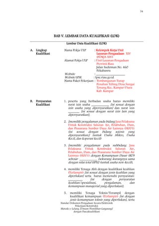 54
Standar Dokumen Pengadaan Secara Elektronik
Pekerjaan Konstruksi
Metode e-Lelang [Umum/Pemilihan Langsung]
dengan Pascakualifikasi
BAB V. LEMBAR DATA KUALIFIKASI (LDK)
Lembar Data Kualifikasi (LDK)
A. Lingkup
Kualifikasi
Nama Pokja ULP : Kelompok Kerja Unit
Layanan Pengaadaan XIV
(POKJA XIV)
Alamat Pokja ULP : Unit Layanan Pengadaan
Provinsi Riau
Jalan Sudirman No. 460
Pekabanru
Website : __________________
Website LPSE : lpse.riau.go.id
Nama Paket Pekerjaan : Pembangunan Turap
Penahan Tebing Desa Sungai
Tonang Kec. Kampar Utara
Kab. Kampar
B. Persyaratan
Kualifikasi
1. peserta yang berbadan usaha harus memiliki
surat izin usaha ___________ [isi sesuai dengan
izin usaha yang dipersyaratkan] dan surat izin
_______ [isi sesuai dengan surat izin lain yang
dipersyaratkan];
2. [memiliki pengalaman pada bidang Jasa Pelaksana
Untuk Konstruksi Saluran Air, Pelabuhan, Dam,
dan Prasarana Sumber Daya Air Lainnya (SI001)
(isi sesuai dengan bidang sejenis yang
dipersyaratkan;] (untuk Usaha Mikro, Usaha
Kecil, dan koperasi kecil)
3. [memiliki pengalaman pada subbidang Jasa
Pelaksana Untuk Konstruksi Saluran Air,
Pelabuhan, Dam, dan Prasarana Sumber Daya Air
Lainnya (SI001) dengan Kemampuan Dasar (KD)
sebesar ___________ [sekurang-kurangnya sama
dengan nilai total HPS]] (untuk usaha non-kecil);
4. memiliki Tenaga Ahli dengan kualifikasi keahlian
(Terlampir) [isi sesuai dengan jenis keahlian yang
diperlukan] serta harus memenuhi persyaratan:
_________ [isi dengan persyaratan
keahlian/spesialisasi, pengalaman, dan
kemampuan manajerial yang diperlukan];
5. memiliki Tenaga Teknis/Terampil dengan
kualifikasi kemampuan (Terlampir) [isi dengan
jenis kemampuan teknis yang diperlukan], serta
 
