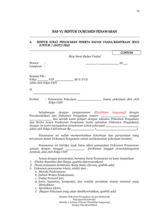 56
Standar Dokumen Pengadaan Secara Elektronik
Pekerjaan Konstruksi
Metode e-Lelang [Umum/Pemilihan Langsung]
dengan Pascakualifikasi
BAB VI. BENTUK DOKUMEN PENAWARAN
A. BENTUK SURAT PENAWARAN PESERTA BADAN USAHA/KEMITRAAN (KSO)
(UNTUK 1 (SATU) FILE)
CONTOH
[Kop Surat Badan Usaha]
Nomor : _______, _____________ 20___
Lampiran :
Kepada Yth.:
Pokja _______ ULP ____________ [K/L/D/I]
[diisi oleh Pokja ULP]
di
______________________________
Perihal : Penawaran Pekerjaan _______________ [nama pekerjaan diisi oleh
Pokja ULP]
Sehubungan dengan pengumuman [Pemilihan Langsung] dengan
Pascakualifikasi dan Dokumen Pengadaan nomor: _________________ tanggal
______________ dan setelah kami pelajari dengan saksama Dokumen Pengadaan
dan Berita Acara Pemberian Penjelasan [serta adendum Dokumen Pengadaan],
dengan ini kami mengajukan penawaran untuk pekerjaan _____________________
[diisi oleh Pokja ULP] sebesar Rp_______________ (__________________________).
Penawaran ini sudah memperhatikan ketentuan dan persyaratan yang
tercantum dalam Dokumen Pengadaan untuk melaksanakan pekerjaan tersebut.
Penawaran ini berlaku sejak batas akhir pemasukan Dokumen Penawaran
sampai dengan tanggal ____________. [perkiraan tanggal penandatanganan
kontrak, diisi oleh Pokja ULP]
Sesuai dengan persyaratan, bersama Surat Penawaran ini kami lampirkan:
1. [Daftar Kuantitas dan Harga, apabila dipersyaratkan];
2. [Surat perjanjian kemitraan/Kerja Sama Operasi, apabila ada];
3. Dokumen penawaran teknis, terdiri dari :
a. Metoda Pelaksanaan;
b. Jadwal Waktu Pelaksanaan;
c. Daftar Personil Inti;
d. Jenis, kapasitas, komposisi, dan jumlah peralatan utama minimal yang
dibutuhkan;
e. Spesifikasi teknis;
f. [Bagian Pekerjaan yang akan disubkontrakkan, apabila ada].
 