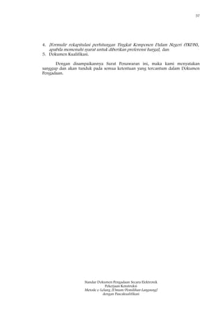 57
Standar Dokumen Pengadaan Secara Elektronik
Pekerjaan Konstruksi
Metode e-Lelang [Umum/Pemilihan Langsung]
dengan Pascakualifikasi
4. [Formulir rekapitulasi perhitungan Tingkat Komponen Dalam Negeri (TKDN),
apabila memenuhi syarat untuk diberikan preferensi harga]; dan
5. Dokumen Kualifikasi.
Dengan disampaikannya Surat Penawaran ini, maka kami menyatakan
sanggup dan akan tunduk pada semua ketentuan yang tercantum dalam Dokumen
Pengadaan.
 