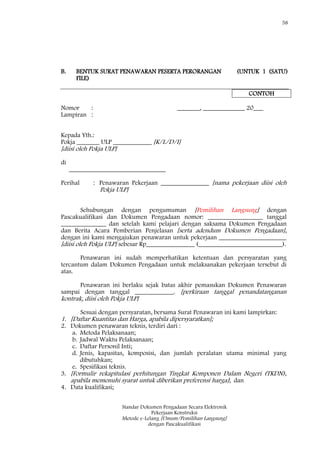 58
Standar Dokumen Pengadaan Secara Elektronik
Pekerjaan Konstruksi
Metode e-Lelang [Umum/Pemilihan Langsung]
dengan Pascakualifikasi
B. BENTUK SURAT PENAWARAN PESERTA PERORANGAN (UNTUK 1 (SATU)
FILE)
CONTOH
Nomor : _______, _____________ 20___
Lampiran :
Kepada Yth.:
Pokja _______ ULP ____________ [K/L/D/I]
[diisi oleh Pokja ULP]
di
______________________________
Perihal : Penawaran Pekerjaan _______________ [nama pekerjaan diisi oleh
Pokja ULP]
Sehubungan dengan pengumuman [Pemilihan Langsung] dengan
Pascakualifikasi dan Dokumen Pengadaan nomor: _________________ tanggal
______________ dan setelah kami pelajari dengan saksama Dokumen Pengadaan
dan Berita Acara Pemberian Penjelasan [serta adendum Dokumen Pengadaan],
dengan ini kami mengajukan penawaran untuk pekerjaan _____________________
[diisi oleh Pokja ULP] sebesar Rp_______________ (__________________________).
Penawaran ini sudah memperhatikan ketentuan dan persyaratan yang
tercantum dalam Dokumen Pengadaan untuk melaksanakan pekerjaan tersebut di
atas.
Penawaran ini berlaku sejak batas akhir pemasukan Dokumen Penawaran
sampai dengan tanggal ____________. [perkiraan tanggal penandatanganan
kontrak, diisi oleh Pokja ULP]
Sesuai dengan persyaratan, bersama Surat Penawaran ini kami lampirkan:
1. [Daftar Kuantitas dan Harga, apabila dipersyaratkan];
2. Dokumen penawaran teknis, terdiri dari :
a. Metoda Pelaksanaan;
b. Jadwal Waktu Pelaksanaan;
c. Daftar Personil Inti;
d. Jenis, kapasitas, komposisi, dan jumlah peralatan utama minimal yang
dibutuhkan;
e. Spesifikasi teknis.
3. [Formulir rekapitulasi perhitungan Tingkat Komponen Dalam Negeri (TKDN),
apabila memenuhi syarat untuk diberikan preferensi harga]; dan
4. Data kualifikasi;
 