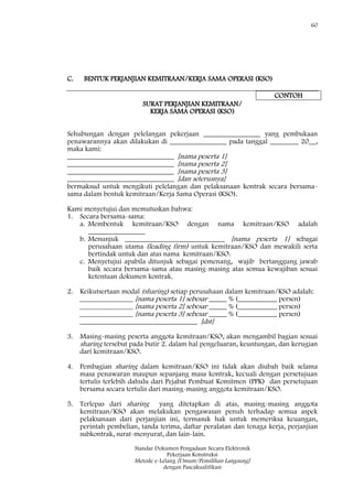 60
Standar Dokumen Pengadaan Secara Elektronik
Pekerjaan Konstruksi
Metode e-Lelang [Umum/Pemilihan Langsung]
dengan Pascakualifikasi
C. BENTUK PERJANJIAN KEMITRAAN/KERJA SAMA OPERASI (KSO)
CONTOH
SURAT PERJANJIAN KEMITRAAN/
KERJA SAMA OPERASI (KSO)
Sehubungan dengan pelelangan pekerjaan ________________ yang pembukaan
penawarannya akan dilakukan di ________________ pada tanggal ________ 20__,
maka kami:
______________________________ [nama peserta 1]
______________________________ [nama peserta 2]
______________________________ [nama peserta 3]
______________________________ [dan seterusnya]
bermaksud untuk mengikuti pelelangan dan pelaksanaan kontrak secara bersama-
sama dalam bentuk kemitraan/Kerja Sama Operasi (KSO).
Kami menyetujui dan memutuskan bahwa:
1. Secara bersama-sama:
a. Membentuk kemitraan/KSO dengan nama kemitraan/KSO adalah
________________
b. Menunjuk ____________________________ [nama peserta 1] sebagai
perusahaan utama (leading firm) untuk kemitraan/KSO dan mewakili serta
bertindak untuk dan atas nama kemitraan/KSO.
c. Menyetujui apabila ditunjuk sebagai pemenang, wajib bertanggung jawab
baik secara bersama-sama atau masing-masing atas semua kewajiban sesuai
ketentuan dokumen kontrak.
2. Keikutsertaan modal (sharing) setiap perusahaan dalam kemitraan/KSO adalah:
_______________ [nama peserta 1] sebesar _____ % (___________ persen)
_______________ [nama peserta 2] sebesar _____ % (___________ persen)
_______________ [nama peserta 3] sebesar _____ % (___________ persen)
_________________________________ [dst]
3. Masing-masing peserta anggota kemitraan/KSO, akan mengambil bagian sesuai
sharing tersebut pada butir 2. dalam hal pengeluaran, keuntungan, dan kerugian
dari kemitraan/KSO.
4. Pembagian sharing dalam kemitraan/KSO ini tidak akan diubah baik selama
masa penawaran maupun sepanjang masa kontrak, kecuali dengan persetujuan
tertulis terlebih dahulu dari Pejabat Pembuat Komitmen (PPK) dan persetujuan
bersama secara tertulis dari masing-masing anggota kemitraan/KSO.
5. Terlepas dari sharing yang ditetapkan di atas, masing-masing anggota
kemitraan/KSO akan melakukan pengawasan penuh terhadap semua aspek
pelaksanaan dari perjanjian ini, termasuk hak untuk memeriksa keuangan,
perintah pembelian, tanda terima, daftar peralatan dan tenaga kerja, perjanjian
subkontrak, surat-menyurat, dan lain-lain.
 