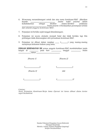 61
Standar Dokumen Pengadaan Secara Elektronik
Pekerjaan Konstruksi
Metode e-Lelang [Umum/Pemilihan Langsung]
dengan Pascakualifikasi
6. Wewenang menandatangani untuk dan atas nama kemitraan/KSO diberikan
kepada _________________________ [nama wakil peserta] dalam
kedudukannya sebagai direktur utama/direktur pelaksana
_________________________ [nama peserta 1] berdasarkan persetujuan tertulis
dari seluruh anggota kemitraan/KSO.
7. Perjanjian ini berlaku sejak tanggal ditandatangani.
8. Perjanjian ini secara otomatis menjadi batal dan tidak berlaku lagi bila
pelelangan tidak dimenangkan oleh perusahaan kemitraan/KSO.
9. Perjanjian ini dibuat dalam rangkap ____ (_______) yang masing-masing
mempunyai kekuatan hukum yang sama.
DENGAN KESEPAKATAN INI semua anggota kemitraan/KSO membubuhkan tanda
tangan di _________ pada hari __________ tanggal __________ bulan
____________, tahun ________________________
[Peserta 1] [Peserta 2]
(_______________) (________________)
[Peserta 3] [dst
(________________) (________________)]
Catatan:
Surat Perjanjian Kemitraan/Kerja Sama Operasi ini harus dibuat diatas kertas
segel/bermaterai
 