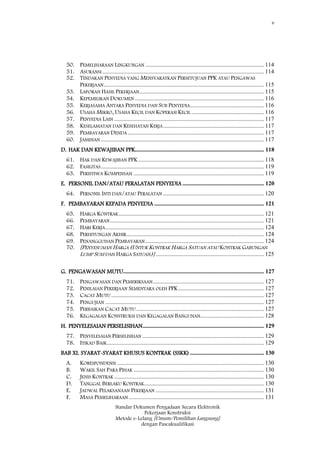 v
Standar Dokumen Pengadaan Secara Elektronik
Pekerjaan Konstruksi
Metode e-Lelang [Umum/Pemilihan Langsung]
dengan Pascakualifikasi
50. PEMELIHARAAN LINGKUNGAN ................................................................................ 114
51. ASURANSI ............................................................................................................. 114
52. TINDAKAN PENYEDIA YANG MENSYARATKAN PERSETUJUAN PPK ATAU PENGAWAS
PEKERJAAN............................................................................................................ 115
53. LAPORAN HASIL PEKERJAAN.................................................................................... 115
54. KEPEMILIKAN DOKUMEN ....................................................................................... 116
55. KERJASAMA ANTARA PENYEDIA DAN SUB PENYEDIA.................................................. 116
56. USAHA MIKRO, USAHA KECIL DAN KOPERASI KECIL ................................................. 116
57. PENYEDIA LAIN ..................................................................................................... 117
58. KESELAMATAN DAN KESEHATAN KERJA.................................................................... 117
59. PEMBAYARAN DENDA............................................................................................ 117
60. JAMINAN .............................................................................................................. 117
D. HAK DAN KEWAJIBAN PPK....................................................................................... 118
61. HAK DAN KEWAJIBAN PPK..................................................................................... 118
62. FASILITAS.............................................................................................................. 119
63. PERISTIWA KOMPENSASI ........................................................................................ 119
E. PERSONIL DAN/ATAU PERALATAN PENYEDIA ....................................................... 120
64. PERSONIL INTI DAN/ATAU PERALATAN .................................................................... 120
F. PEMBAYARAN KEPADA PENYEDIA .......................................................................... 121
65. HARGA KONTRAK.................................................................................................. 121
66. PEMBAYARAN........................................................................................................ 121
67. HARI KERJA........................................................................................................... 124
68. PERHITUNGAN AKHIR............................................................................................. 124
69. PENANGGUHAN PEMBAYARAN ................................................................................ 124
70. [PENYESUAIAN HARGA (UNTUK KONTRAK HARGA SATUAN ATAU KONTRAK GABUNGAN
LUMP SUM DAN HARGA SATUAN)] ......................................................................... 125
G. PENGAWASAN MUTU............................................................................................... 127
71. PENGAWASAN DAN PEMERIKSAAN........................................................................... 127
72. PENILAIAN PEKERJAAN SEMENTARA OLEH PPK.......................................................... 127
73. CACAT MUTU ....................................................................................................... 127
74. PENGUJIAN ........................................................................................................... 127
75. PERBAIKAN CACAT MUTU ...................................................................................... 127
76. KEGAGALAN KONSTRUKSI DAN KEGAGALAN BANGUNAN........................................... 128
H. PENYELESAIAN PERSELISIHAN.................................................................................. 129
77. PENYELESAIAN PERSELISIHAN .................................................................................. 129
78. ITIKAD BAIK.......................................................................................................... 129
BAB XI. SYARAT-SYARAT KHUSUS KONTRAK (SSKK) .................................................. 130
A. KORESPONDENSI ................................................................................................... 130
B. WAKIL SAH PARA PIHAK ........................................................................................ 130
C. JENIS KONTRAK ..................................................................................................... 130
D. TANGGAL BERLAKU KONTRAK................................................................................. 130
E. JADWAL PELAKSANAAN PEKERJAAN ......................................................................... 131
F. MASA PEMELIHARAAN ........................................................................................... 131
 
