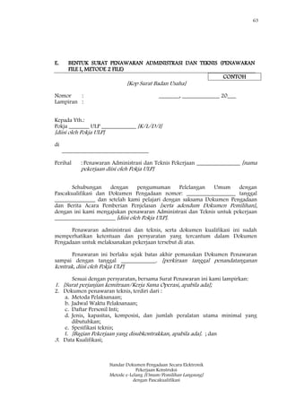 63
Standar Dokumen Pengadaan Secara Elektronik
Pekerjaan Konstruksi
Metode e-Lelang [Umum/Pemilihan Langsung]
dengan Pascakualifikasi
E. BENTUK SURAT PENAWARAN ADMINISTRASI DAN TEKNIS (PENAWARAN
FILE I, METODE 2 FILE)
CONTOH
[Kop Surat Badan Usaha]
Nomor : _______, _____________ 20___
Lampiran :
Kepada Yth.:
Pokja _______ ULP ____________ [K/L/D/I]
[diisi oleh Pokja ULP]
di
______________________________
Perihal : Penawaran Administrasi dan Teknis Pekerjaan _______________ [nama
pekerjaan diisi oleh Pokja ULP]
Sehubungan dengan pengumuman Pelelangan Umum dengan
Pascakualifikasi dan Dokumen Pengadaan nomor: _________________ tanggal
______________ dan setelah kami pelajari dengan saksama Dokumen Pengadaan
dan Berita Acara Pemberian Penjelasan [serta adendum Dokumen Pemilihan],
dengan ini kami mengajukan penawaran Administrasi dan Teknis untuk pekerjaan
_____________________ [diisi oleh Pokja ULP].
Penawaran administrasi dan teknis, serta dokumen kualifikasi ini sudah
memperhatikan ketentuan dan persyaratan yang tercantum dalam Dokumen
Pengadaan untuk melaksanakan pekerjaan tersebut di atas.
Penawaran ini berlaku sejak batas akhir pemasukan Dokumen Penawaran
sampai dengan tanggal ____________. [perkiraan tanggal penandatanganan
kontrak, diisi oleh Pokja ULP]
Sesuai dengan persyaratan, bersama Surat Penawaran ini kami lampirkan:
1. [Surat perjanjian kemitraan/Kerja Sama Operasi, apabila ada];
2. Dokumen penawaran teknis, terdiri dari :
a. Metoda Pelaksanaan;
b. Jadwal Waktu Pelaksanaan;
c. Daftar Personil Inti;
d. Jenis, kapasitas, komposisi, dan jumlah peralatan utama minimal yang
dibutuhkan;
e. Spesifikasi teknis;
f. [Bagian Pekerjaan yang disubkontrakkan, apabila ada]. ; dan
3. Data Kualifikasi;
 