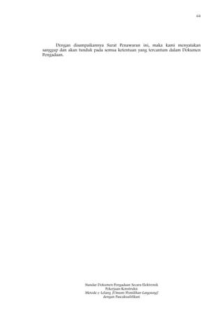64
Standar Dokumen Pengadaan Secara Elektronik
Pekerjaan Konstruksi
Metode e-Lelang [Umum/Pemilihan Langsung]
dengan Pascakualifikasi
Dengan disampaikannya Surat Penawaran ini, maka kami menyatakan
sanggup dan akan tunduk pada semua ketentuan yang tercantum dalam Dokumen
Pengadaan.
 