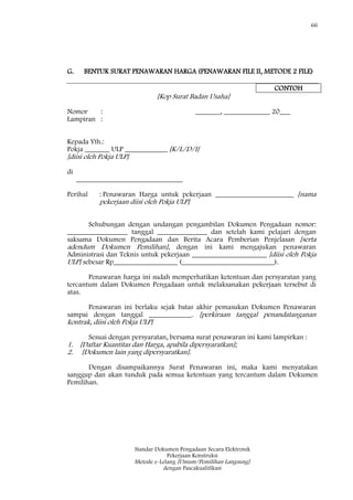 66
Standar Dokumen Pengadaan Secara Elektronik
Pekerjaan Konstruksi
Metode e-Lelang [Umum/Pemilihan Langsung]
dengan Pascakualifikasi
G. BENTUK SURAT PENAWARAN HARGA (PENAWARAN FILE II, METODE 2 FILE)
CONTOH
[Kop Surat Badan Usaha]
Nomor : _______, _____________ 20___
Lampiran :
Kepada Yth.:
Pokja _______ ULP ____________ [K/L/D/I]
[diisi oleh Pokja ULP]
di
______________________________
Perihal : Penawaran Harga untuk pekerjaan ______________________ [nama
pekerjaan diisi oleh Pokja ULP]
Sehubungan dengan undangan pengambilan Dokumen Pengadaan nomor:
_________________ tanggal ______________ dan setelah kami pelajari dengan
saksama Dokumen Pengadaan dan Berita Acara Pemberian Penjelasan [serta
adendum Dokumen Pemilihan], dengan ini kami mengajukan penawaran
Administrasi dan Teknis untuk pekerjaan _____________________ [diisi oleh Pokja
ULP] sebesar Rp__________________ (__________________________).
Penawaran harga ini sudah memperhatikan ketentuan dan persyaratan yang
tercantum dalam Dokumen Pengadaan untuk melaksanakan pekerjaan tersebut di
atas.
Penawaran ini berlaku sejak batas akhir pemasukan Dokumen Penawaran
sampai dengan tanggal ____________. [perkiraan tanggal penandatanganan
kontrak, diisi oleh Pokja ULP]
Sesuai dengan persyaratan, bersama surat penawaran ini kami lampirkan :
1. [Daftar Kuantitas dan Harga, apabila dipersyaratkan];
2. [Dokumen lain yang dipersyaratkan].
Dengan disampaikannya Surat Penawaran ini, maka kami menyatakan
sanggup dan akan tunduk pada semua ketentuan yang tercantum dalam Dokumen
Pemilihan.
 