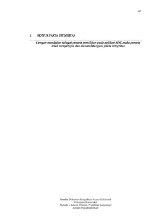 69
Standar Dokumen Pengadaan Secara Elektronik
Pekerjaan Konstruksi
Metode e-Lelang [Umum/Pemilihan Langsung]
dengan Pascakualifikasi
I. BENTUK PAKTA INTEGRITAS
Dengan mendaftar sebagai peserta pemilihan pada aplikasi SPSE maka peserta
telah menyetujui dan menandatangani pakta integritas
 