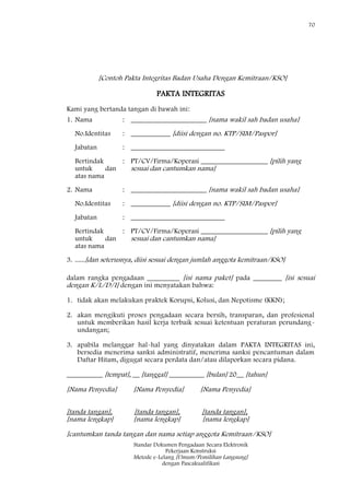 70
Standar Dokumen Pengadaan Secara Elektronik
Pekerjaan Konstruksi
Metode e-Lelang [Umum/Pemilihan Langsung]
dengan Pascakualifikasi
[Contoh Pakta Integritas Badan Usaha Dengan Kemitraan/KSO]
PAKTA INTEGRITAS
Kami yang bertanda tangan di bawah ini:
1. Nama : _____________________ [nama wakil sah badan usaha]
No.Identitas : ___________ [diisi dengan no. KTP/SIM/Paspor]
Jabatan : __________________________
Bertindak
untuk dan
atas nama
: PT/CV/Firma/Koperasi ___________________ [pilih yang
sesuai dan cantumkan nama]
2. Nama : _____________________ [nama wakil sah badan usaha]
No.Identitas : ___________ [diisi dengan no. KTP/SIM/Paspor]
Jabatan : __________________________
Bertindak
untuk dan
atas nama
: PT/CV/Firma/Koperasi ___________________ [pilih yang
sesuai dan cantumkan nama]
3. ......[dan seterusnya, diisi sesuai dengan jumlah anggota kemitraan/KSO]
dalam rangka pengadaan _________ [isi nama paket] pada ________ [isi sesuai
dengan K/L/D/I] dengan ini menyatakan bahwa:
1. tidak akan melakukan praktek Korupsi, Kolusi, dan Nepotisme (KKN);
2. akan mengikuti proses pengadaan secara bersih, transparan, dan profesional
untuk memberikan hasil kerja terbaik sesuai ketentuan peraturan perundang-
undangan;
3. apabila melanggar hal-hal yang dinyatakan dalam PAKTA INTEGRITAS ini,
bersedia menerima sanksi administratif, menerima sanksi pencantuman dalam
Daftar Hitam, digugat secara perdata dan/atau dilaporkan secara pidana.
__________ [tempat], __ [tanggal] __________ [bulan] 20__ [tahun]
[Nama Penyedia] [Nama Penyedia] [Nama Penyedia]
[tanda tangan], [tanda tangan], [tanda tangan],
[nama lengkap] [nama lengkap] [nama lengkap]
[cantumkan tanda tangan dan nama setiap anggota Kemitraan/KSO]
 