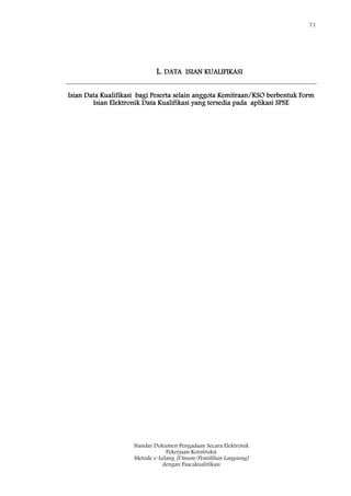 71
Standar Dokumen Pengadaan Secara Elektronik
Pekerjaan Konstruksi
Metode e-Lelang [Umum/Pemilihan Langsung]
dengan Pascakualifikasi
L. DATA ISIAN KUALIFIKASI
Isian Data Kualifikasi bagi Peserta selain anggota Kemitraan/KSO berbentuk Form
Isian Elektronik Data Kualifikasi yang tersedia pada aplikasi SPSE
 