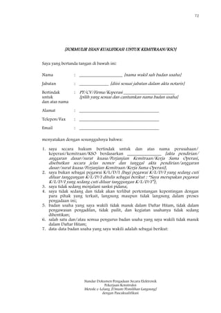 72
Standar Dokumen Pengadaan Secara Elektronik
Pekerjaan Konstruksi
Metode e-Lelang [Umum/Pemilihan Langsung]
dengan Pascakualifikasi
[FORMULIR ISIAN KUALIFIKASI UNTUK KEMITRAAN/KSO]
Saya yang bertanda tangan di bawah ini:
Nama : ___________________ [nama wakil sah badan usaha]
Jabatan : _____________ [diisi sesuai jabatan dalam akta notaris]
Bertindak
untuk
dan atas nama
: PT/CV/Firma/Koperasi _______________________
[pilih yang sesuai dan cantumkan nama badan usaha]
Alamat : ___________________________________
Telepon/Fax : ___________________________________
Email : ___________________________________
menyatakan dengan sesungguhnya bahwa:
1. saya secara hukum bertindak untuk dan atas nama perusahaan/
koperasi/kemitraan/KSO berdasarkan _______________ [akta pendirian/
anggaran dasar/surat kuasa/Perjanjian Kemitraan/Kerja Sama Operasi,
disebutkan secara jelas nomor dan tanggal akta pendirian/anggaran
dasar/surat kuasa/Perjanjian Kemitraan/Kerja Sama Operasi];
2. saya bukan sebagai pegawai K/L/D/I [bagi pegawai K/L/D/I yang sedang cuti
diluar tanggungan K/L/D/I ditulis sebagai berikut : ―Saya merupakan pegawai
K/L/D/I yang sedang cuti diluar tanggungan K/L/D/I‖];
3. saya tidak sedang menjalani sanksi pidana;
4. saya tidak sedang dan tidak akan terlibat pertentangan kepentingan dengan
para pihak yang terkait, langsung maupun tidak langsung dalam proses
pengadaan ini;
5. badan usaha yang saya wakili tidak masuk dalam Daftar Hitam, tidak dalam
pengawasan pengadilan, tidak pailit, dan kegiatan usahanya tidak sedang
dihentikan;
6. salah satu dan/atau semua pengurus badan usaha yang saya wakili tidak masuk
dalam Daftar Hitam;
7. data-data badan usaha yang saya wakili adalah sebagai berikut:
 