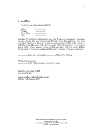 76
Standar Dokumen Pengadaan Secara Elektronik
Pekerjaan Konstruksi
Metode e-Lelang [Umum/Pemilihan Langsung]
dengan Pascakualifikasi
L. Modal Kerja
Surat dukungan keuangan dari Bank:
Nomor : __________
Tanggal : __________
Nama Bank : __________
Nilai : __________
Demikian Formulir Isian Kualifikasi ini saya buat dengan sebenarnya dan penuh rasa
tanggung jawab. Jika dikemudian hari ditemui bahwa data/dokumen yang saya
sampaikan tidak benar dan ada pemalsuan, maka saya dan badan usaha yang saya
wakili bersedia dikenakan sanksi berupa sanksi administratif, sanksi pencantuman
dalam Daftar Hitam, gugatan secara perdata, dan/atau pelaporan secara pidana
kepada pihak berwenang sesuai dengan ketentuan peraturan perundang-undangan.
__________ [tempat], __ [tanggal] __________ [bulan] 20__ [tahun]
PT/CV/Firma/Koperasi
__________ [pilih yang sesuai dan cantumkan nama]
[rekatkan meterai Rp 6.000,-
dan tanda tangan]
(nama lengkap wakil sah badan usaha)
[jabatan pada badan usaha]
 