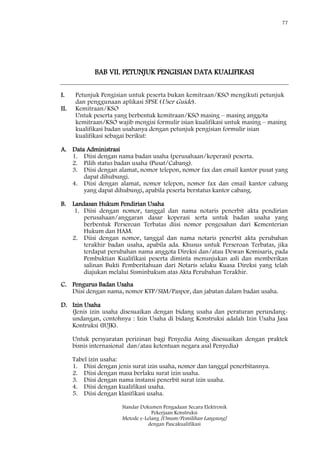 77
Standar Dokumen Pengadaan Secara Elektronik
Pekerjaan Konstruksi
Metode e-Lelang [Umum/Pemilihan Langsung]
dengan Pascakualifikasi
BAB VII. PETUNJUK PENGISIAN DATA KUALIFIKASI
I. Petunjuk Pengisian untuk peserta bukan kemitraan/KSO mengikuti petunjuk
dan penggunaan aplikasi SPSE (User Guide).
II. Kemitraan/KSO
Untuk peserta yang berbentuk kemitraan/KSO masing – masing anggota
kemitraan/KSO wajib mengisi formulir isian kualifikasi untuk masing – masing
kualifikasi badan usahanya dengan petunjuk pengisian formulir isian
kualifikasi sebagai berikut:
A. Data Administrasi
1. Diisi dengan nama badan usaha (perusahaan/koperasi) peserta.
2. Pilih status badan usaha (Pusat/Cabang).
3. Diisi dengan alamat, nomor telepon, nomor fax dan email kantor pusat yang
dapat dihubungi.
4. Diisi dengan alamat, nomor telepon, nomor fax dan email kantor cabang
yang dapat dihubungi, apabila peserta berstatus kantor cabang.
B. Landasan Hukum Pendirian Usaha
1. Diisi dengan nomor, tanggal dan nama notaris penerbit akta pendirian
perusahaan/anggaran dasar koperasi serta untuk badan usaha yang
berbentuk Perseroan Terbatas diisi nomor pengesahan dari Kementerian
Hukum dan HAM.
2. Diisi dengan nomor, tanggal dan nama notaris penerbit akta perubahan
terakhir badan usaha, apabila ada. Khusus untuk Perseroan Terbatas, jika
terdapat perubahan nama anggota Direksi dan/atau Dewan Komisaris, pada
Pembuktian Kualifikasi peserta diminta menunjukan asli dan memberikan
salinan Bukti Pemberitahuan dari Notaris selaku Kuasa Direksi yang telah
diajukan melalui Sisminbakum atas Akta Perubahan Terakhir.
C. Pengurus Badan Usaha
Diisi dengan nama, nomor KTP/SIM/Paspor, dan jabatan dalam badan usaha.
D. Izin Usaha
(Jenis izin usaha disesuaikan dengan bidang usaha dan peraturan perundang-
undangan, contohnya : Izin Usaha di bidang Konstruksi adalah Izin Usaha Jasa
Kontruksi (IUJK).
Untuk persyaratan perizinan bagi Penyedia Asing disesuaikan dengan praktek
bisnis internasional dan/atau ketentuan negara asal Penyedia)
Tabel izin usaha:
1. Diisi dengan jenis surat izin usaha, nomor dan tanggal penerbitannya.
2. Diisi dengan masa berlaku surat izin usaha.
3. Diisi dengan nama instansi penerbit surat izin usaha.
4. Diisi dengan kualifikasi usaha.
5. Diisi dengan klasifikasi usaha.
 