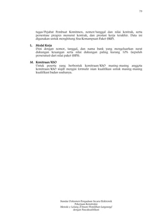 79
Standar Dokumen Pengadaan Secara Elektronik
Pekerjaan Konstruksi
Metode e-Lelang [Umum/Pemilihan Langsung]
dengan Pascakualifikasi
tugas/Pejabat Pembuat Komitmen, nomor/tanggal dan nilai kontrak, serta
persentase progres menurut kontrak, dan prestasi kerja terakhir. Data ini
digunakan untuk menghitung Sisa Kemampuan Paket (SKP).
L. Modal Kerja
Diisi dengan nomor, tanggal, dan nama bank yang mengeluarkan surat
dukungan keuangan serta nilai dukungan paling kurang 10% (sepuluh
perseratus) dari nilai paket (HPS).
M. Kemitraan/KSO
Untuk peserta yang berbentuk kemitraan/KSO masing-masing anggota
kemitraan/KSO wajib mengisi formulir isian kualifikasi untuk masing-masing
kualifikasi badan usahanya.
 