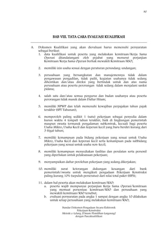 80
Standar Dokumen Pengadaan Secara Elektronik
Pekerjaan Konstruksi
Metode e-Lelang [Umum/Pemilihan Langsung]
dengan Pascakualifikasi
BAB VIII. TATA CARA EVALUASI KUALIFIKASI
A. Dokumen Kualifikasi yang akan dievaluasi harus memenuhi persyaratan
sebagai berikut:
1. data kualifikasi untuk peserta yang melakukan kemitraan/Kerja Sama
Operasi ditandatangani oleh pejabat yang menurut perjanjian
Kemitraan/Kerja Sama Operasi berhak mewakili Kemitraan/KSO;
2. memiliki izin usaha sesuai dengan peraturan perundang-undangan;
3. perusahaan yang bersangkutan dan manajemennya tidak dalam
pengawasan pengadilan, tidak pailit, kegiatan usahanya tidak sedang
dihentikan dan/atau direksi yang bertindak untuk dan atas nama
perusahaan atau peserta perorangan tidak sedang dalam menjalani sanksi
pidana;
4. salah satu dan/atau semua pengurus dan badan usahanya atau peserta
perorangan tidak masuk dalam Daftar Hitam;
5. memiliki NPWP dan telah memenuhi kewajiban perpajakan tahun pajak
terakhir (SPT Tahunan);
6. memperoleh paling sedikit 1 (satu) pekerjaan sebagai penyedia dalam
kurun waktu 4 (empat) tahun terakhir, baik di lingkungan pemerintah
maupun swasta termasuk pengalaman subkontrak, kecuali bagi peserta
Usaha Mikro, Usaha Kecil dan koperasi kecil yang baru berdiri kurang dari
3 (tiga) tahun;
7. memiliki kemampuan pada bidang pekerjaan yang sesuai untuk Usaha
Mikro, Usaha Kecil dan koperasi kecil serta kemampuan pada subbidang
pekerjaan yang sesuai untuk usaha non-kecil;
8. memiliki kemampuan menyediakan fasilitas dan peralatan serta personil
yang diperlukan untuk pelaksanaan pekerjaan;
9. menyampaikan daftar perolehan pekerjaan yang sedang dikerjakan;
10. memiliki surat keterangan dukungan keuangan dari bank
pemerintah/swasta untuk mengikuti pengadaan Pekerjaan Konstruksi
paling kurang 10% (sepuluh perseratus) dari nilai total paket (HPS);
11. dalam hal peserta akan melakukan kemitraan/KSO:
a. peserta wajib mempunyai perjanjian Kerja Sama Operasi/kemitraan
yang memuat persentase kemitraan/KSO dan perusahaan yang
mewakili kemitraan/KSO tersebut;
b. evaluasi persyaratan pada angka 1 sampai dengan angka 10 dilakukan
untuk setiap perusahaan yang melakukan kemitraan/KSO;
 