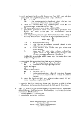 81
Standar Dokumen Pengadaan Secara Elektronik
Pekerjaan Konstruksi
Metode e-Lelang [Umum/Pemilihan Langsung]
dengan Pascakualifikasi
12. untuk usaha non-kecil, memiliki Kemampuan Dasar (KD) pada pekerjaan
yang sejenis dan kompleksitas yang setara, dengan ketentuan:
a. KD = 3 NPt
NPt = Nilai pengalaman tertinggi pada sub bidang pekerjaan yang
sesuai dalam 10 (sepuluh) tahun terakhir;
b. dalam hal kemitraan/KSO yang diperhitungkan adalah KD dari
perusahaan yang mewakili kemitraan/KSO;
c. KD sekurang-kurangnya sama dengan nilai total HPS;
d. pengalaman perusahaan dinilai dari sub bidang pekerjaan, nilai
kontrak dan status peserta pada saat menyelesaikan kontrak
sebelumnya;
e. nilai pengalaman pekerjaan dapat dikonversi menjadi nilai pekerjaan
sekarang (present value) menggunakan perhitungan sebagai berikut:
NPs = Nilai pekerjaan sekarang
Npo = Nilai pekerjaan keseluruhan termasuk eskalasi (apabila
ada) saat serah terima pertama
Io = Indeks dari Biro Pusat Statistik (BPS) pada bulan serah
terima pertama
Is = Indeks dari BPS pada bulan penilaian prakualifikasi
(apabila belum ada, dapat dihitung dengan regresi linier
berdasarkan indeks bulan-bulan sebelumnya)
Indeks BPS yang dipakai adalah indeks yang merupakan komponen
terbesar dari pekerjaan;
13. mempunyai Sisa Kemampuan Paket (SKP), dengan ketentuan:
a. SKP = KP – jumlah paket yang sedang dikerjakan
KP = Kemampuan menangani paket pekerjaan
Untuk usaha kecil:
KP = 5
Untuk usaha non kecil:
KP = 6 atau KP = 1,2 N
N = Jumlah paket pekerjaan terbanyak yang dapat ditangani
pada saat bersamaan selama kurun waktu 5 (lima) tahun
terakhir;
b. dalam hal kemitraan/KSO, yang diperhitungkan adalah SKP dari
semua perusahaan yang bermitra/KSO;
14. memiliki Sertifikat Manajemen Mutu (ISO) dan/atau memiliki Sertifikat
Manajemen Keselamatan dan Kesehatan Kerja (K3), apabila disyaratkan.
B. Pokja ULP memeriksa dan membandingkan persyaratan dan data isian peserta
dalam Dokumen Kualifikasi dengan data kualifikasi peserta yang tercantum
pada aplikasi SPSE dalam hal:
1. kelengkapan Data Kualifikasi; dan
2. pemenuhan persyaratan kualifikasi.
 