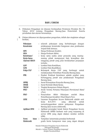 1
Standar Dokumen Pengadaan Secara Elektronik
Pekerjaan Konstruksi
Metode e-Lelang [Umum/Pemilihan Langsung]
dengan Pascakualifikasi
BAB I. UMUM
A. Dokumen Pengadaan ini disusun berdasarkan Peraturan Presiden No. 54
Tahun 2010 tentang Pengadaan Barang/Jasa Pemerintah beserta
perubahan dan aturan turunannya.
B. Dalam dokumen ini dipergunakan pengertian, istilah dan singkatan sebagai
berikut:
Pekerjaan
Konstruksi
: seluruh pekerjaan yang berhubungan dengan
pelaksanaan konstruksi bangunan atau pembuatan
wujud fisik lainnya;
HPS : Harga Perkiraan Sendiri;
HEA : Harga Evaluasi Akhir;
Kemitraan/
Kerja Sama
Operasi (KSO)
: kerja sama usaha antar penyedia yang masing-
masing pihak mempunyai hak, kewajiban dan
tanggung jawab yang jelas berdasarkan perjanjian
tertulis;
LDP : Lembar Data Pemilihan;
LDK : Lembar Data Kualifikasi;
Pokja ULP : Kelompok Kerja ULP yang berfungsi untuk
melaksanakan Pemilihan Penyedia Barang/Jasa;
PPK : Pejabat Pembuat Komitmen adalah pejabat yang
bertanggung jawab atas pelaksanaan Pengadaan
Barang/Jasa;
SPPBJ : Surat Penunjukan Penyedia Barang/Jasa;
SPMK : Surat Perintah Mulai Kerja;
TKDN : Tingkat Komponen Dalam Negeri;
PHO : Serah Terima Pertama Pekerjaan/Provisional Hand
Over;
FHO : Penyerahan Akhir Pekerjaan setelah Masa
Pemeliharaan berakhir/Final Hand Over;
LPSE : Layanan Pengadaan Secara Elektronik adalah unit
kerja K/L/D/I yang dibentuk untuk
menyelenggarakan sistem pelayanan Pengadaan
Barang/Jasa secara elektronik;
Aplikasi SPSE : Aplikasi perangkat lunak Sistem Pengadaan Secara
Elektronik (SPSE) berbasis web yang terpasang di
server LPSE yang dapat diakses melalui website
LPSE;
Form Isian
Elektronik
: Tampilan/antarmuka pemakai berbentuk
grafis berisi komponen isian yang dapat diinput
 