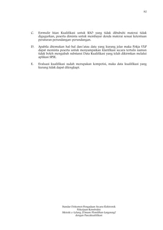 82
Standar Dokumen Pengadaan Secara Elektronik
Pekerjaan Konstruksi
Metode e-Lelang [Umum/Pemilihan Langsung]
dengan Pascakualifikasi
C. Formulir Isian Kualifikasi untuk KSO yang tidak dibubuhi materai tidak
digugurkan, peserta diminta untuk membayar denda materai sesuai ketentuan
peraturan perundangan-perundangan.
D. Apabila ditemukan hal-hal dan/atau data yang kurang jelas maka Pokja ULP
dapat meminta peserta untuk menyampaikan klarifikasi secara tertulis namun
tidak boleh mengubah substansi Data Kualifikasi yang telah dikirmkan melalui
aplikasi SPSE.
E. Evaluasi kualifikasi sudah merupakan kompetisi, maka data kualifikasi yang
kurang tidak dapat dilengkapi.
 