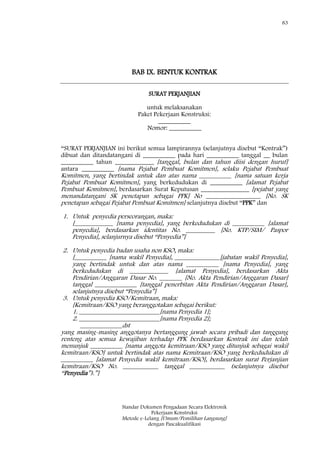 83
Standar Dokumen Pengadaan Secara Elektronik
Pekerjaan Konstruksi
Metode e-Lelang [Umum/Pemilihan Langsung]
dengan Pascakualifikasi
BAB IX. BENTUK KONTRAK
SURAT PERJANJIAN
untuk melaksanakan
Paket Pekerjaan Konstruksi:
__________
Nomor: __________
―SURAT PERJANJIAN ini berikut semua lampirannya (selanjutnya disebut ―Kontrak‖)
dibuat dan ditandatangani di __________ pada hari __________ tanggal __ bulan
__________ tahun ____________ [tanggal, bulan dan tahun diisi dengan huruf]
antara __________ [nama Pejabat Pembuat Komitmen], selaku Pejabat Pembuat
Komitmen, yang bertindak untuk dan atas nama __________ [nama satuan kerja
Pejabat Pembuat Komitmen], yang berkedudukan di __________ [alamat Pejabat
Pembuat Komitmen], berdasarkan Surat Keputusan _______________ [pejabat yang
menandatangani SK penetapan sebagai PPK] No _________________ [No. SK
penetapan sebagai Pejabat Pembuat Komitmen] selanjutnya disebut ―PPK‖ dan
1. Untuk penyedia perseorangan, maka:
[____________ [nama penyedia], yang berkedudukan di __________ [alamat
penyedia], berdasarkan identitas No. _________ [No. KTP/SIM/ Paspor
Penyedia], selanjurnya disebut ―Penyedia‖]
2. Untuk penyedia badan usaha non KSO, maka:
[__________ [nama wakil Penyedia], ______________[jabatan wakil Penyedia],
yang bertindak untuk dan atas nama __________ [nama Penyedia], yang
berkedudukan di ____________ [alamat Penyedia], berdasarkan Akta
Pendirian/Anggaran Dasar No. _______ [No. Akta Pendirian/Anggaran Dasar]
tanggal _____________ [tanggal penerbitan Akta Pendirian/Anggaran Dasar],
selanjutnya disebut ―Penyedia‖]
3. Untuk penyedia KSO/Kemitraan, maka:
[Kemitraan/KSO yang beranggotakan sebagai berikut:
1. _________________________[nama Penyedia 1];
2. _________________________[nama Penyedia 2];
_____________dst
yang masing-masing anggotanya bertanggung jawab secara pribadi dan tanggung
renteng atas semua kewajiban terhadap PPK berdasarkan Kontrak ini dan telah
menunjuk __________ [nama anggota kemitraan/KSO yang ditunjuk sebagai wakil
kemitraan/KSO] untuk bertindak atas nama Kemitraan/KSO yang berkedudukan di
__________ [alamat Penyedia wakil kemitraan/KSO], berdasarkan surat Perjanjian
kemitraan/KSO No. ___________ tanggal ___________ (selanjutnya disebut
―Penyedia‖).‖]
 