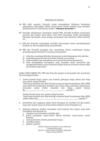 84
Standar Dokumen Pengadaan Secara Elektronik
Pekerjaan Konstruksi
Metode e-Lelang [Umum/Pemilihan Langsung]
dengan Pascakualifikasi
MENGINGAT BAHWA:
(a) PPK telah meminta Penyedia untuk menyediakan Pekerjaan Konstruksi
sebagaimana diterangkan dalam Syarat-Syarat Umum Kontrak yang terlampir
dalam Kontrak ini (selanjutnya disebut ―Pekerjaan Konstruksi‖);
(b) Penyedia sebagaimana dinyatakan kepada PPK, memiliki keahlian profesional,
personil, dan sumber daya teknis, serta telah menyetujui untuk menyediakan
Pekerjaan Konstruksi sesuai dengan persyaratan dan ketentuan dalam Kontrak
ini;
(c) PPK dan Penyedia menyatakan memiliki kewenangan untuk menandatangani
Kontrak ini, dan mengikat pihak yang diwakili;
(d) PPK dan Penyedia mengakui dan menyatakan bahwa sehubungan dengan
penandatanganan Kontrak ini masing-masing pihak:
1) telah dan senantiasa diberikan kesempatan untuk didampingi oleh advokat;
2) menandatangani Kontrak ini setelah meneliti secara patut;
3) telah membaca dan memahami secara penuh ketentuan Kontrak ini;
4) telah mendapatkan kesempatan yang memadai untuk memeriksa dan
mengkonfirmasikan semua ketentuan dalam Kontrak ini beserta semua fakta
dan kondisi yang terkait.
MAKA OLEH KARENA ITU, PPK dan Penyedia dengan ini bersepakat dan menyetujui
hal-hal sebagai berikut:
1. [untuk kontrak harga satuan atau kontrak gabungan harga satuan dan lump
sum, ditulis sebagai berikut:
―total harga Kontrak atau Nilai Kontrak termasuk Pajak Pertambahan Nilai (PPN)
yang diperoleh berdasarkan kuantitas dan harga satuan pekerjaan sebagaimana
tercantum dalam Daftar Kuantitas dan Harga adalah sebesar
Rp________________ (_______________________ rupiah);‖]
[untuk kontrak lump sum, ditulis sebagai berikut:
―total harga Kontrak atau Nilai Kontrak termasuk Pajak Pertambahan Nilai (PPN)
adalah sebesar Rp________________ (_______________________ rupiah);‖]
2. peristilahan dan ungkapan dalam Surat Perjanjian ini memiliki arti dan makna
yang sama seperti yang tercantum dalam lampiran Surat Perjanjian ini;
3. dokumen-dokumen berikut merupakan satu-kesatuan dan bagian yang tidak
terpisahkan dari Kontrak ini:
a. adendum Surat Perjanjian (apabila ada);
b. pokok perjanjian, syarat-syarat khusus Kontrak, syarat-syarat umum
Kontrak;
c. surat penawaran, beserta penawaran harga;
d. spesifikasi teknis;
e. gambar-gambar;
 