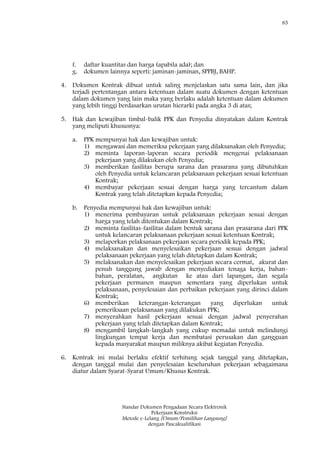 85
Standar Dokumen Pengadaan Secara Elektronik
Pekerjaan Konstruksi
Metode e-Lelang [Umum/Pemilihan Langsung]
dengan Pascakualifikasi
f. daftar kuantitas dan harga (apabila ada); dan
g. dokumen lainnya seperti: jaminan-jaminan, SPPBJ, BAHP.
4. Dokumen Kontrak dibuat untuk saling menjelaskan satu sama lain, dan jika
terjadi pertentangan antara ketentuan dalam suatu dokumen dengan ketentuan
dalam dokumen yang lain maka yang berlaku adalah ketentuan dalam dokumen
yang lebih tinggi berdasarkan urutan hierarki pada angka 3 di atas;
5. Hak dan kewajiban timbal-balik PPK dan Penyedia dinyatakan dalam Kontrak
yang meliputi khususnya:
a. PPK mempunyai hak dan kewajiban untuk:
1) mengawasi dan memeriksa pekerjaan yang dilaksanakan oleh Penyedia;
2) meminta laporan-laporan secara periodik mengenai pelaksanaan
pekerjaan yang dilakukan oleh Penyedia;
3) memberikan fasilitas berupa sarana dan prasarana yang dibutuhkan
oleh Penyedia untuk kelancaran pelaksanaan pekerjaan sesuai ketentuan
Kontrak;
4) membayar pekerjaan sesuai dengan harga yang tercantum dalam
Kontrak yang telah ditetapkan kepada Penyedia;
b. Penyedia mempunyai hak dan kewajiban untuk:
1) menerima pembayaran untuk pelaksanaan pekerjaan sesuai dengan
harga yang telah ditentukan dalam Kontrak;
2) meminta fasilitas-fasilitas dalam bentuk sarana dan prasarana dari PPK
untuk kelancaran pelaksanaan pekerjaan sesuai ketentuan Kontrak;
3) melaporkan pelaksanaan pekerjaan secara periodik kepada PPK;
4) melaksanakan dan menyelesaikan pekerjaan sesuai dengan jadwal
pelaksanaan pekerjaan yang telah ditetapkan dalam Kontrak;
5) melaksanakan dan menyelesaikan pekerjaan secara cermat, akurat dan
penuh tanggung jawab dengan menyediakan tenaga kerja, bahan-
bahan, peralatan, angkutan ke atau dari lapangan, dan segala
pekerjaan permanen maupun sementara yang diperlukan untuk
pelaksanaan, penyelesaian dan perbaikan pekerjaan yang dirinci dalam
Kontrak;
6) memberikan keterangan-keterangan yang diperlukan untuk
pemeriksaan pelaksanaan yang dilakukan PPK;
7) menyerahkan hasil pekerjaan sesuai dengan jadwal penyerahan
pekerjaan yang telah ditetapkan dalam Kontrak;
8) mengambil langkah-langkah yang cukup memadai untuk melindungi
lingkungan tempat kerja dan membatasi perusakan dan gangguan
kepada masyarakat maupun miliknya akibat kegiatan Penyedia.
6. Kontrak ini mulai berlaku efektif terhitung sejak tanggal yang ditetapkan,
dengan tanggal mulai dan penyelesaian keseluruhan pekerjaan sebagaimana
diatur dalam Syarat-Syarat Umum/Khusus Kontrak.
 