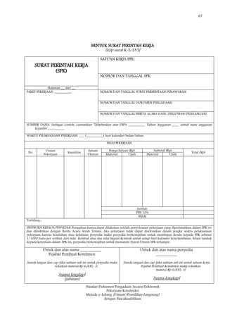 87
Standar Dokumen Pengadaan Secara Elektronik
Pekerjaan Konstruksi
Metode e-Lelang [Umum/Pemilihan Langsung]
dengan Pascakualifikasi
BENTUK SURAT PERINTAH KERJA
[kop surat K/L/D/I]
SURAT PERINTAH KERJA
(SPK)
SATUAN KERJA PPK:
NOMOR DAN TANGGAL SPK:
Halaman __ dari __
PAKET PEKERJAAN: __________ NOMOR DAN TANGGAL SURAT PERMINTAAN PENAWARAN:
NOMOR DAN TANGGAL DOKUMEN PENGADAAN:
NOMOR DAN TANGGAL BERITA ACARA HASIL [NEGOSIASI/PELELANGAN]:
SUMBER DANA: [sebagai contoh, cantumkan ‖dibebankan atas DIPA __________ Tahun Anggaran ____ untuk mata anggaran
kegiatan __________
WAKTU PELAKSANAAN PEKERJAAN: ___ (__________) hari kalender/bulan/tahun
NILAI PEKERJAAN
No.
Uraian
Pekerjaan
Kuantitas
Satuan
Ukuran
Harga Satuan (Rp) Subtotal (Rp)
Total (Rp)
Material Upah Material Upah
Jumlah
PPN 10%
NILAI
Terbilang :
INSTRUKSI KEPADA PENYEDIA: Penagihan hanya dapat dilakukan setelah penyelesaian pekerjaan yang diperintahkan dalam SPK ini
dan dibuktikan dengan Berita Acara Serah Terima. Jika pekerjaan tidak dapat diselesaikan dalam jangka waktu pelaksanaan
pekerjaan karena kesalahan atau kelalaian penyedia maka penyedia berkewajiban untuk membayar denda kepada PPK sebesar
1/1000 (satu per seribu) dari nilai Kontrak atau sisa nilai bagian Kontrak untuk setiap hari kalender keterlambatan. Selain tunduk
kepada ketentuan dalam SPK ini, penyedia berkewajiban untuk mematuhi Syarat Umum SPK terlampir.
Untuk dan atas nama __________
Pejabat Pembuat Komitmen
[tanda tangan dan cap (jika salinan asli ini untuk penyedia maka
rekatkan materai Rp 6.000,- )]
[nama lengkap]
[jabatan]
Untuk dan atas nama penyedia
__________
[tanda tangan dan cap (jika salinan asli ini untuk satuan kerja
Pejabat Pembuat Komitmen maka rekatkan
materai Rp 6.000,- )]
[nama lengkap]
 