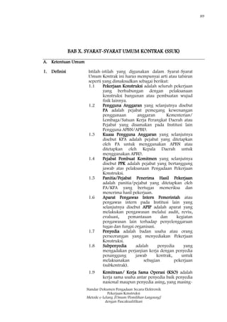 89
Standar Dokumen Pengadaan Secara Elektronik
Pekerjaan Konstruksi
Metode e-Lelang [Umum/Pemilihan Langsung]
dengan Pascakualifikasi
BAB X. SYARAT-SYARAT UMUM KONTRAK (SSUK)
A. Ketentuan Umum
1. Definisi Istilah-istilah yang digunakan dalam Syarat-Syarat
Umum Kontrak ini harus mempunyai arti atau tafsiran
seperti yang dimaksudkan sebagai berikut:
1.1 Pekerjaan Konstruksi adalah seluruh pekerjaan
yang berhubungan dengan pelaksanaan
konstruksi bangunan atau pembuatan wujud
fisik lainnya.
1.2 Pengguna Anggaran yang selanjutnya disebut
PA adalah pejabat pemegang kewenangan
penggunaan anggaran Kementerian/
Lembaga/Satuan Kerja Perangkat Daerah atau
Pejabat yang disamakan pada Institusi lain
Pengguna APBN/APBD.
1.3 Kuasa Pengguna Anggaran yang selanjutnya
disebut KPA adalah pejabat yang ditetapkan
oleh PA untuk menggunakan APBN atau
ditetapkan oleh Kepala Daerah untuk
menggunakan APBD.
1.4 Pejabat Pembuat Komitmen yang selanjutnya
disebut PPK adalah pejabat yang bertanggung
jawab atas pelaksanaan Pengadaan Pekerjaan
Konstruksi.
1.5 Panitia/Pejabat Penerima Hasil Pekerjaan
adalah panitia/pejabat yang ditetapkan oleh
PA/KPA yang bertugas memeriksa dan
menerima hasil pekerjaan.
1.6 Aparat Pengawas Intern Pemerintah atau
pengawas intern pada Institusi lain yang
selanjutnya disebut APIP adalah aparat yang
melakukan pengawasan melalui audit, reviu,
evaluasi, pemantauan dan kegiatan
pengawasan lain terhadap penyelenggaraan
tugas dan fungsi organisasi.
1.7 Penyedia adalah badan usaha atau orang
perseorangan yang menyediakan Pekerjaan
Konstruksi.
1.8 Subpenyedia adalah penyedia yang
mengadakan perjanjian kerja dengan penyedia
penanggung jawab kontrak, untuk
melaksanakan sebagian pekerjaan
(subkontrak).
1.9 Kemitraan/ Kerja Sama Operasi (KSO) adalah
kerja sama usaha antar penyedia baik penyedia
nasional maupun penyedia asing, yang masing-
 