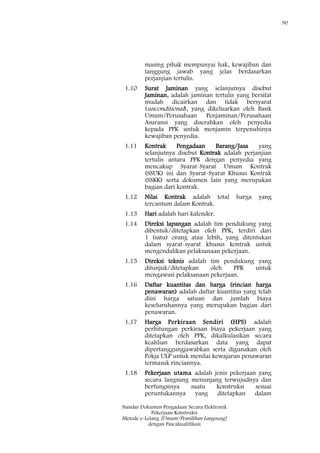 90
Standar Dokumen Pengadaan Secara Elektronik
Pekerjaan Konstruksi
Metode e-Lelang [Umum/Pemilihan Langsung]
dengan Pascakualifikasi
masing pihak mempunyai hak, kewajiban dan
tanggung jawab yang jelas berdasarkan
perjanjian tertulis.
1.10 Surat Jaminan yang selanjutnya disebut
Jaminan, adalah jaminan tertulis yang bersifat
mudah dicairkan dan tidak bersyarat
(unconditional), yang dikeluarkan oleh Bank
Umum/Perusahaan Penjaminan/Perusahaan
Asuransi yang diserahkan oleh penyedia
kepada PPK untuk menjamin terpenuhinya
kewajiban penyedia.
1.11 Kontrak Pengadaan Barang/Jasa yang
selanjutnya disebut Kontrak adalah perjanjian
tertulis antara PPK dengan penyedia yang
mencakup Syarat-Syarat Umum Kontrak
(SSUK) ini dan Syarat-Syarat Khusus Kontrak
(SSKK) serta dokumen lain yang merupakan
bagian dari kontrak.
1.12 Nilai Kontrak adalah total harga yang
tercantum dalam Kontrak.
1.13 Hari adalah hari kalender.
1.14 Direksi lapangan adalah tim pendukung yang
dibentuk/ditetapkan oleh PPK, terdiri dari
1 (satu) orang atau lebih, yang ditentukan
dalam syarat-syarat khusus kontrak untuk
mengendalikan pelaksanaan pekerjaan.
1.15 Direksi teknis adalah tim pendukung yang
ditunjuk/ditetapkan oleh PPK untuk
mengawasi pelaksanaan pekerjaan.
1.16 Daftar kuantitas dan harga (rincian harga
penawaran) adalah daftar kuantitas yang telah
diisi harga satuan dan jumlah biaya
keseluruhannya yang merupakan bagian dari
penawaran.
1.17 Harga Perkiraan Sendiri (HPS) adalah
perhitungan perkiraan biaya pekerjaan yang
ditetapkan oleh PPK, dikalkulasikan secara
keahlian berdasarkan data yang dapat
dipertanggungjawabkan serta digunakan oleh
Pokja ULP untuk menilai kewajaran penawaran
termasuk rinciannya.
1.18 Pekerjaan utama adalah jenis pekerjaan yang
secara langsung menunjang terwujudnya dan
berfungsinya suatu konstruksi sesuai
peruntukannya yang ditetapkan dalam
 