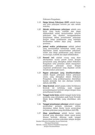 91
Standar Dokumen Pengadaan Secara Elektronik
Pekerjaan Konstruksi
Metode e-Lelang [Umum/Pemilihan Langsung]
dengan Pascakualifikasi
Dokumen Pengadaan;
1.19 Harga Satuan Pekerjaan (HSP) adalah harga
satu jenis pekerjaan tertentu per satu satuan
tertentu;
1.20 Metode pelaksanaan pekerjaan adalah cara
kerja yang layak, realistik dan dapat
dilaksanakan untuk menyelesaikan seluruh
pekerjaan dan diyakini menggambarkan
penguasaan dalam penyelesaian pekerjaan
dengan tahap pelaksanaan yang sistimatis
berdasarkan sumber daya yang dimiliki
penawar;
1.21 Jadwal waktu pelaksanaan adalah jadwal
yang menunjukkan kebutuhan waktu yang
diperlukan untuk menyelesaikan pekerjaan,
terdiri atas tahap pelaksanaan yang disusun
secara logis, realistik dan dapat dilaksanakan.
1.22 Personil inti adalah orang yang akan
ditempatkan secara penuh sesuai dengan
persyaratan yang ditetapkan dalam Dokumen
Pengadaan serta posisinya dalam manajemen
pelaksanaan pekerjaan sesuai dengan
organisasi pelaksanaan yang diajukan untuk
melaksanakan pekerjaan.
1.23 Bagian pekerjaan yang disubkontrakkan
adalah bagian pekerjaan bukan pekerjaan
utama yang ditetapkan dalam Dokumen
Pengadaan, yang pelaksanaannya diserahkan
kepada penyedia lain dan disetujui terlebih
dahulu oleh PPK.
1.24 Masa Kontrak adalah jangka waktu berlakunya
Kontrak ini terhitung sejak tanggal
penandatanganan kontrak sampai dengan masa
pemeliharaan berakhir.
1.25 Tanggal mulai kerja adalah tanggal mulai kerja
penyedia yang dinyatakan pada Surat Perintah
Mulai Kerja (SPMK), yang diterbitkan oleh
PPK.
1.26 Tanggal penyelesaian pekerjaan adalah tanggal
penyerahan pertama pekerjaan selesai,
dinyatakan dalam Berita Acara penyerahan
pertama pekerjaan yang diterbitkan oleh PPK.
1.27 Masa pemeliharaan adalah kurun waktu
kontrak yang ditentukan dalam syarat-syarat
khusus kontrak, dihitung sejak tanggal
penyerahan pertama pekerjaan sampai dengan
 